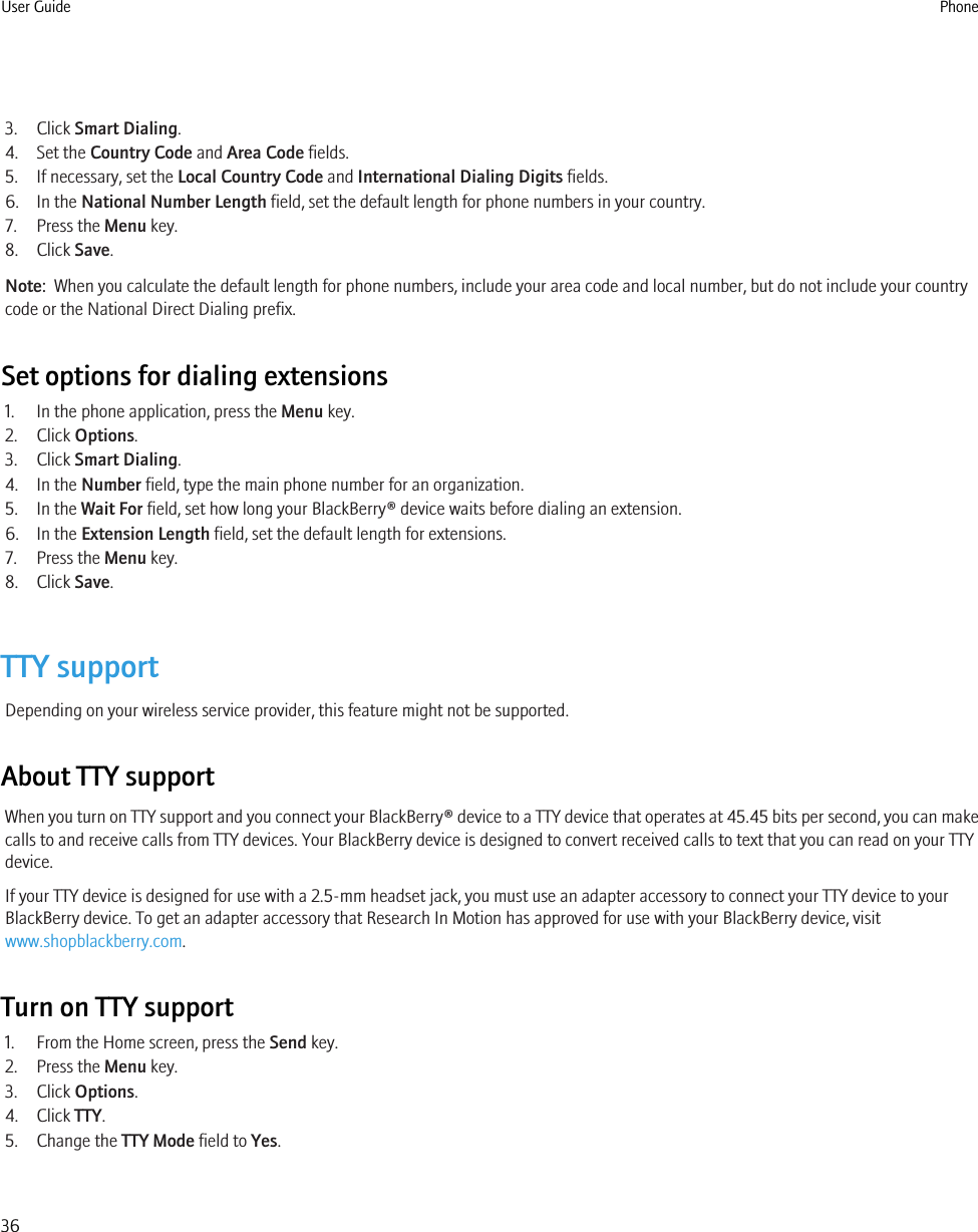 3. Click Smart Dialing.4. Set the Country Code and Area Code fields.5. If necessary, set the Local Country Code and International Dialing Digits fields.6. In the National Number Length field, set the default length for phone numbers in your country.7. Press the Menu key.8. Click Save.Note:  When you calculate the default length for phone numbers, include your area code and local number, but do not include your countrycode or the National Direct Dialing prefix.Set options for dialing extensions1. In the phone application, press the Menu key.2. Click Options.3. Click Smart Dialing.4. In the Number field, type the main phone number for an organization.5. In the Wait For field, set how long your BlackBerry® device waits before dialing an extension.6. In the Extension Length field, set the default length for extensions.7. Press the Menu key.8. Click Save.TTY supportDepending on your wireless service provider, this feature might not be supported.About TTY supportWhen you turn on TTY support and you connect your BlackBerry® device to a TTY device that operates at 45.45 bits per second, you can makecalls to and receive calls from TTY devices. Your BlackBerry device is designed to convert received calls to text that you can read on your TTYdevice.If your TTY device is designed for use with a 2.5-mm headset jack, you must use an adapter accessory to connect your TTY device to yourBlackBerry device. To get an adapter accessory that Research In Motion has approved for use with your BlackBerry device, visitwww.shopblackberry.com.Turn on TTY support1. From the Home screen, press the Send key.2. Press the Menu key.3. Click Options.4. Click TTY.5. Change the TTY Mode field to Yes.User Guide Phone36