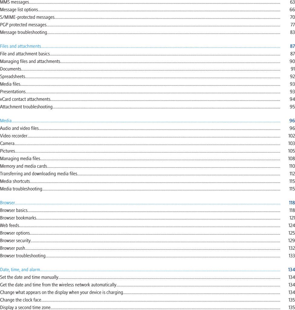 MMS messages........................................................................................................................................................................................................................................... 63Message list options.................................................................................................................................................................................................................................. 66S/MIME-protected messages................................................................................................................................................................................................................... 70PGP protected messages.......................................................................................................................................................................................................................... 77Message troubleshooting.......................................................................................................................................................................................................................... 83Files and attachments............................................................................................................................................................................................................................... 87File and attachment basics....................................................................................................................................................................................................................... 87Managing files and attachments............................................................................................................................................................................................................. 90Documents.................................................................................................................................................................................................................................................. 91Spreadsheets.............................................................................................................................................................................................................................................. 92Media files................................................................................................................................................................................................................................................... 93Presentations.............................................................................................................................................................................................................................................. 93vCard contact attachments....................................................................................................................................................................................................................... 94Attachment troubleshooting..................................................................................................................................................................................................................... 95Media........................................................................................................................................................................................................................................................... 96Audio and video files................................................................................................................................................................................................................................. 96Video recorder............................................................................................................................................................................................................................................ 102Camera........................................................................................................................................................................................................................................................ 103Pictures........................................................................................................................................................................................................................................................ 105Managing media files................................................................................................................................................................................................................................ 108Memory and media cards.......................................................................................................................................................................................................................... 110Transferring and downloading media files............................................................................................................................................................................................. 112Media shortcuts.......................................................................................................................................................................................................................................... 115Media troubleshooting.............................................................................................................................................................................................................................. 115Browser........................................................................................................................................................................................................................................................ 118Browser basics............................................................................................................................................................................................................................................ 118Browser bookmarks.................................................................................................................................................................................................................................... 121Web feeds.................................................................................................................................................................................................................................................... 124Browser options.......................................................................................................................................................................................................................................... 125Browser security......................................................................................................................................................................................................................................... 129Browser push.............................................................................................................................................................................................................................................. 132Browser troubleshooting........................................................................................................................................................................................................................... 133Date, time, and alarm................................................................................................................................................................................................................................ 134Set the date and time manually............................................................................................................................................................................................................... 134Get the date and time from the wireless network automatically......................................................................................................................................................... 134Change what appears on the display when your device is charging................................................................................................................................................... 134Change the clock face............................................................................................................................................................................................................................... 135Display a second time zone...................................................................................................................................................................................................................... 135