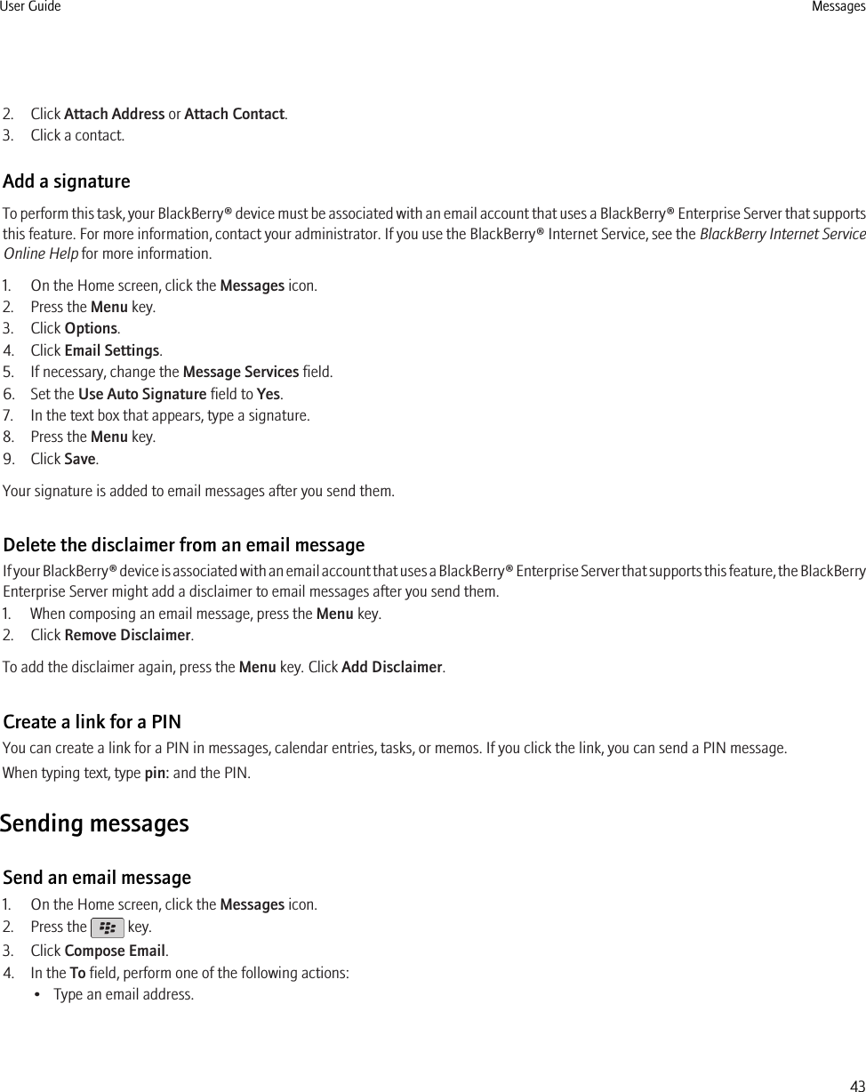 2. Click Attach Address or Attach Contact.3. Click a contact.Add a signatureTo perform this task, your BlackBerry® device must be associated with an email account that uses a BlackBerry® Enterprise Server that supportsthis feature. For more information, contact your administrator. If you use the BlackBerry® Internet Service, see the BlackBerry Internet ServiceOnline Help for more information.1. On the Home screen, click the Messages icon.2. Press the Menu key.3. Click Options.4. Click Email Settings.5. If necessary, change the Message Services field.6. Set the Use Auto Signature field to Yes.7. In the text box that appears, type a signature.8. Press the Menu key.9. Click Save.Your signature is added to email messages after you send them.Delete the disclaimer from an email messageIf your BlackBerry® device is associated with an email account that uses a BlackBerry® Enterprise Server that supports this feature, the BlackBerryEnterprise Server might add a disclaimer to email messages after you send them.1. When composing an email message, press the Menu key.2. Click Remove Disclaimer.To add the disclaimer again, press the Menu key. Click Add Disclaimer.Create a link for a PINYou can create a link for a PIN in messages, calendar entries, tasks, or memos. If you click the link, you can send a PIN message.When typing text, type pin: and the PIN.Sending messagesSend an email message1. On the Home screen, click the Messages icon.2. Press the   key.3. Click Compose Email.4. In the To field, perform one of the following actions:• Type an email address.User Guide Messages43