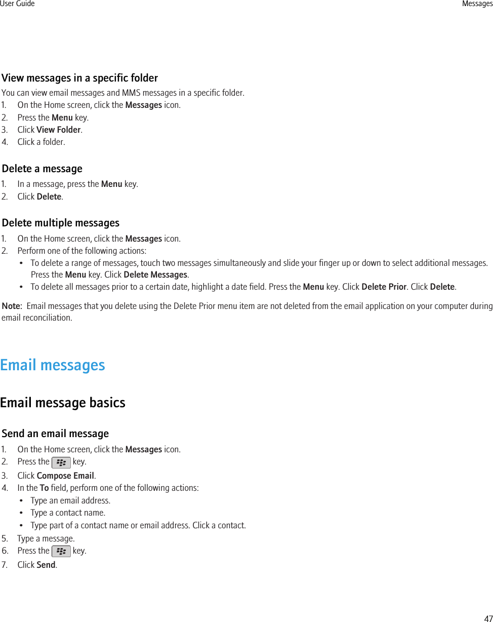 View messages in a specific folderYou can view email messages and MMS messages in a specific folder.1. On the Home screen, click the Messages icon.2. Press the Menu key.3. Click View Folder.4. Click a folder.Delete a message1. In a message, press the Menu key.2. Click Delete.Delete multiple messages1. On the Home screen, click the Messages icon.2. Perform one of the following actions:• To delete a range of messages, touch two messages simultaneously and slide your finger up or down to select additional messages.Press the Menu key. Click Delete Messages.• To delete all messages prior to a certain date, highlight a date field. Press the Menu key. Click Delete Prior. Click Delete.Note:  Email messages that you delete using the Delete Prior menu item are not deleted from the email application on your computer duringemail reconciliation.Email messagesEmail message basicsSend an email message1. On the Home screen, click the Messages icon.2. Press the   key.3. Click Compose Email.4. In the To field, perform one of the following actions:• Type an email address.• Type a contact name.• Type part of a contact name or email address. Click a contact.5. Type a message.6. Press the   key.7. Click Send.User Guide Messages47