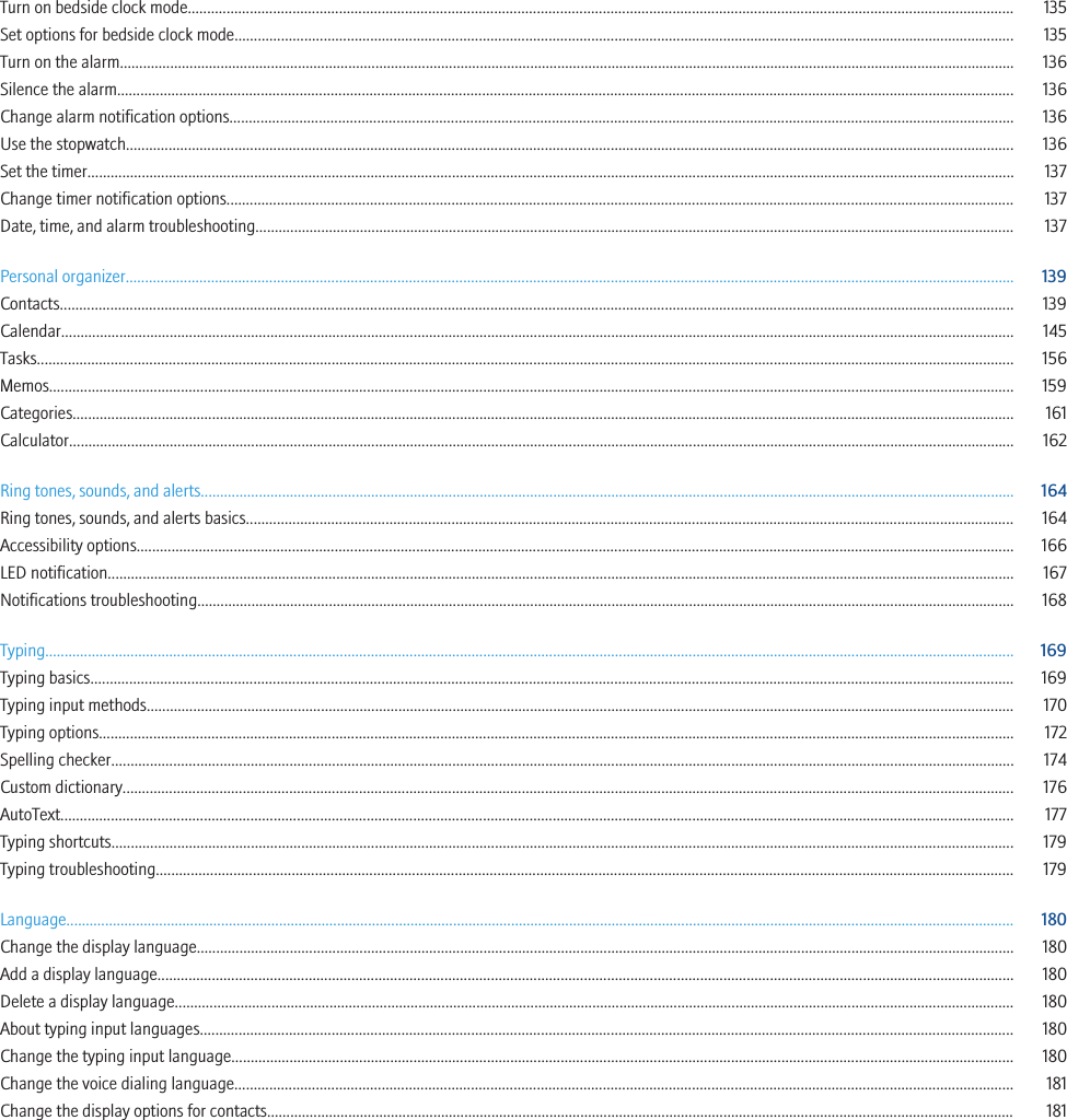 Turn on bedside clock mode..................................................................................................................................................................................................................... 135Set options for bedside clock mode......................................................................................................................................................................................................... 135Turn on the alarm....................................................................................................................................................................................................................................... 136Silence the alarm....................................................................................................................................................................................................................................... 136Change alarm notification options.......................................................................................................................................................................................................... 136Use the stopwatch..................................................................................................................................................................................................................................... 136Set the timer............................................................................................................................................................................................................................................... 137Change timer notification options........................................................................................................................................................................................................... 137Date, time, and alarm troubleshooting.................................................................................................................................................................................................... 137Personal organizer..................................................................................................................................................................................................................................... 139Contacts...................................................................................................................................................................................................................................................... 139Calendar...................................................................................................................................................................................................................................................... 145Tasks............................................................................................................................................................................................................................................................ 156Memos......................................................................................................................................................................................................................................................... 159Categories................................................................................................................................................................................................................................................... 161Calculator.................................................................................................................................................................................................................................................... 162Ring tones, sounds, and alerts.................................................................................................................................................................................................................. 164Ring tones, sounds, and alerts basics...................................................................................................................................................................................................... 164Accessibility options.................................................................................................................................................................................................................................. 166LED notification.......................................................................................................................................................................................................................................... 167Notifications troubleshooting................................................................................................................................................................................................................... 168Typing.......................................................................................................................................................................................................................................................... 169Typing basics.............................................................................................................................................................................................................................................. 169Typing input methods................................................................................................................................................................................................................................ 170Typing options............................................................................................................................................................................................................................................ 172Spelling checker......................................................................................................................................................................................................................................... 174Custom dictionary...................................................................................................................................................................................................................................... 176AutoText...................................................................................................................................................................................................................................................... 177Typing shortcuts......................................................................................................................................................................................................................................... 179Typing troubleshooting............................................................................................................................................................................................................................. 179Language..................................................................................................................................................................................................................................................... 180Change the display language................................................................................................................................................................................................................... 180Add a display language............................................................................................................................................................................................................................. 180Delete a display language......................................................................................................................................................................................................................... 180About typing input languages.................................................................................................................................................................................................................. 180Change the typing input language.......................................................................................................................................................................................................... 180Change the voice dialing language......................................................................................................................................................................................................... 181Change the display options for contacts................................................................................................................................................................................................. 181