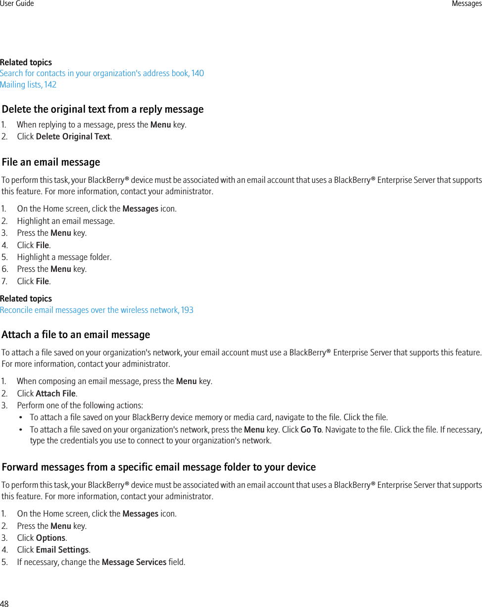 Related topicsSearch for contacts in your organization&apos;s address book, 140Mailing lists, 142Delete the original text from a reply message1. When replying to a message, press the Menu key.2. Click Delete Original Text.File an email messageTo perform this task, your BlackBerry® device must be associated with an email account that uses a BlackBerry® Enterprise Server that supportsthis feature. For more information, contact your administrator.1. On the Home screen, click the Messages icon.2. Highlight an email message.3. Press the Menu key.4. Click File.5. Highlight a message folder.6. Press the Menu key.7. Click File.Related topicsReconcile email messages over the wireless network, 193Attach a file to an email messageTo attach a file saved on your organization&apos;s network, your email account must use a BlackBerry® Enterprise Server that supports this feature.For more information, contact your administrator.1. When composing an email message, press the Menu key.2. Click Attach File.3. Perform one of the following actions:• To attach a file saved on your BlackBerry device memory or media card, navigate to the file. Click the file.•To attach a file saved on your organization&apos;s network, press the Menu key. Click Go To. Navigate to the file. Click the file. If necessary,type the credentials you use to connect to your organization&apos;s network.Forward messages from a specific email message folder to your deviceTo perform this task, your BlackBerry® device must be associated with an email account that uses a BlackBerry® Enterprise Server that supportsthis feature. For more information, contact your administrator.1. On the Home screen, click the Messages icon.2. Press the Menu key.3. Click Options.4. Click Email Settings.5. If necessary, change the Message Services field.User Guide Messages48