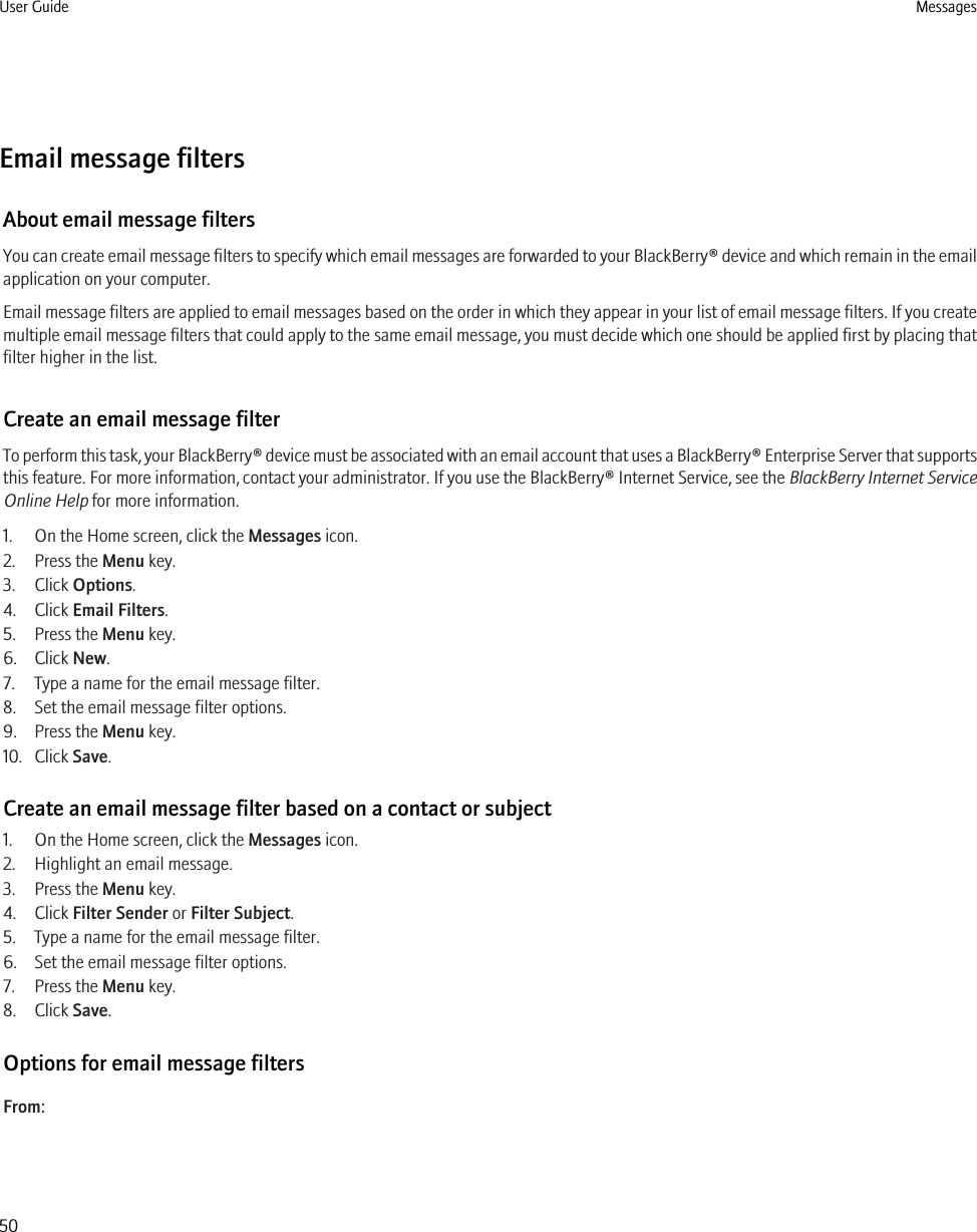 Email message filtersAbout email message filtersYou can create email message filters to specify which email messages are forwarded to your BlackBerry® device and which remain in the emailapplication on your computer.Email message filters are applied to email messages based on the order in which they appear in your list of email message filters. If you createmultiple email message filters that could apply to the same email message, you must decide which one should be applied first by placing thatfilter higher in the list.Create an email message filterTo perform this task, your BlackBerry® device must be associated with an email account that uses a BlackBerry® Enterprise Server that supportsthis feature. For more information, contact your administrator. If you use the BlackBerry® Internet Service, see the BlackBerry Internet ServiceOnline Help for more information.1. On the Home screen, click the Messages icon. 2. Press the Menu key.3. Click Options.4. Click Email Filters.5. Press the Menu key.6. Click New.7. Type a name for the email message filter.8. Set the email message filter options.9. Press the Menu key.10. Click Save.Create an email message filter based on a contact or subject1. On the Home screen, click the Messages icon.2. Highlight an email message.3. Press the Menu key.4. Click Filter Sender or Filter Subject.5. Type a name for the email message filter.6. Set the email message filter options.7. Press the Menu key.8. Click Save.Options for email message filtersFrom:User Guide Messages50