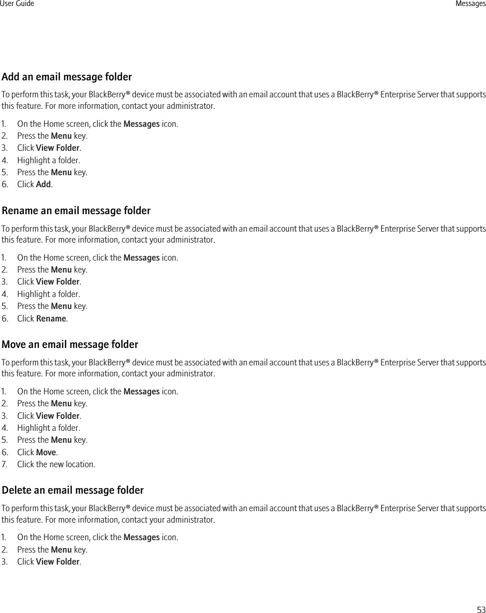Add an email message folderTo perform this task, your BlackBerry® device must be associated with an email account that uses a BlackBerry® Enterprise Server that supportsthis feature. For more information, contact your administrator.1. On the Home screen, click the Messages icon.2. Press the Menu key.3. Click View Folder.4. Highlight a folder.5. Press the Menu key.6. Click Add.Rename an email message folderTo perform this task, your BlackBerry® device must be associated with an email account that uses a BlackBerry® Enterprise Server that supportsthis feature. For more information, contact your administrator.1. On the Home screen, click the Messages icon.2. Press the Menu key.3. Click View Folder.4. Highlight a folder.5. Press the Menu key.6. Click Rename.Move an email message folderTo perform this task, your BlackBerry® device must be associated with an email account that uses a BlackBerry® Enterprise Server that supportsthis feature. For more information, contact your administrator.1. On the Home screen, click the Messages icon.2. Press the Menu key.3. Click View Folder.4. Highlight a folder.5. Press the Menu key.6. Click Move.7. Click the new location.Delete an email message folderTo perform this task, your BlackBerry® device must be associated with an email account that uses a BlackBerry® Enterprise Server that supportsthis feature. For more information, contact your administrator.1. On the Home screen, click the Messages icon.2. Press the Menu key.3. Click View Folder.User Guide Messages53