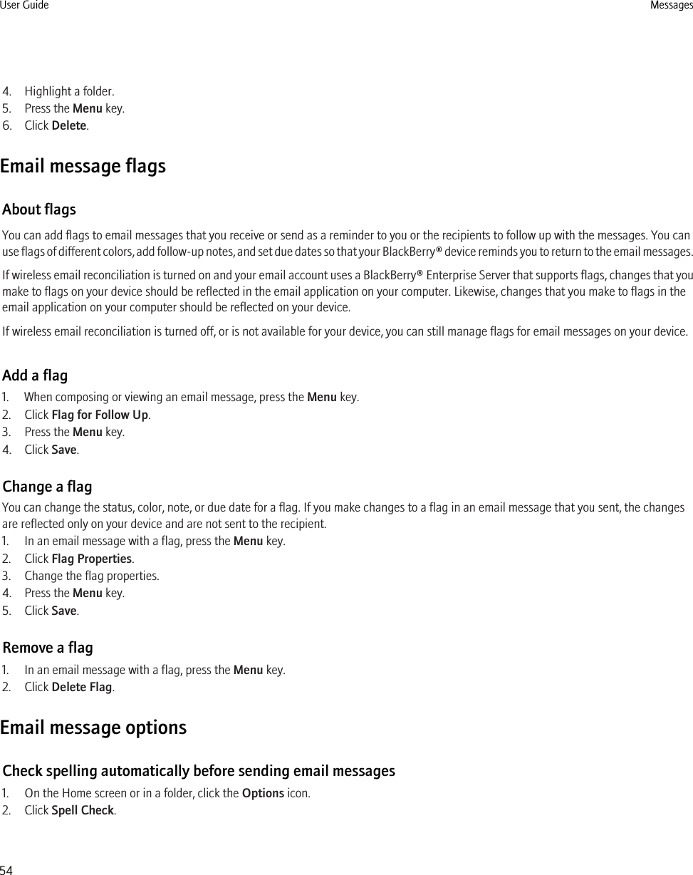 4. Highlight a folder.5. Press the Menu key.6. Click Delete.Email message flagsAbout flagsYou can add flags to email messages that you receive or send as a reminder to you or the recipients to follow up with the messages. You canuse flags of different colors, add follow-up notes, and set due dates so that your BlackBerry® device reminds you to return to the email messages.If wireless email reconciliation is turned on and your email account uses a BlackBerry® Enterprise Server that supports flags, changes that youmake to flags on your device should be reflected in the email application on your computer. Likewise, changes that you make to flags in theemail application on your computer should be reflected on your device.If wireless email reconciliation is turned off, or is not available for your device, you can still manage flags for email messages on your device.Add a flag1. When composing or viewing an email message, press the Menu key.2. Click Flag for Follow Up.3. Press the Menu key.4. Click Save.Change a flagYou can change the status, color, note, or due date for a flag. If you make changes to a flag in an email message that you sent, the changesare reflected only on your device and are not sent to the recipient.1. In an email message with a flag, press the Menu key.2. Click Flag Properties.3. Change the flag properties.4. Press the Menu key.5. Click Save.Remove a flag1. In an email message with a flag, press the Menu key.2. Click Delete Flag.Email message optionsCheck spelling automatically before sending email messages1. On the Home screen or in a folder, click the Options icon.2. Click Spell Check.User Guide Messages54