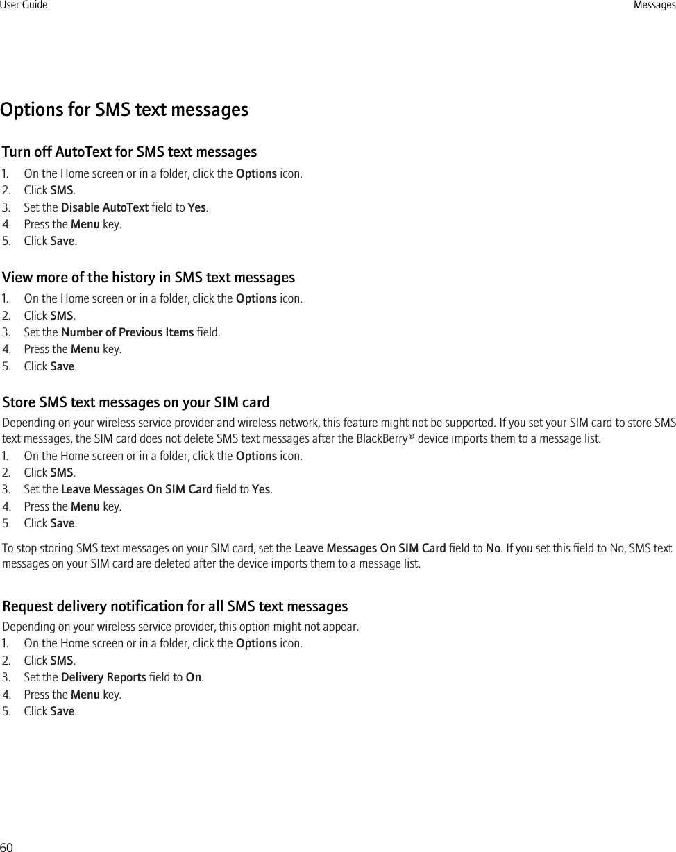 Options for SMS text messagesTurn off AutoText for SMS text messages1. On the Home screen or in a folder, click the Options icon.2. Click SMS.3. Set the Disable AutoText field to Yes.4. Press the Menu key.5. Click Save.View more of the history in SMS text messages1. On the Home screen or in a folder, click the Options icon.2. Click SMS.3. Set the Number of Previous Items field.4. Press the Menu key.5. Click Save.Store SMS text messages on your SIM cardDepending on your wireless service provider and wireless network, this feature might not be supported. If you set your SIM card to store SMStext messages, the SIM card does not delete SMS text messages after the BlackBerry® device imports them to a message list.1. On the Home screen or in a folder, click the Options icon.2. Click SMS.3. Set the Leave Messages On SIM Card field to Yes.4. Press the Menu key.5. Click Save.To stop storing SMS text messages on your SIM card, set the Leave Messages On SIM Card field to No. If you set this field to No, SMS textmessages on your SIM card are deleted after the device imports them to a message list.Request delivery notification for all SMS text messagesDepending on your wireless service provider, this option might not appear.1. On the Home screen or in a folder, click the Options icon.2. Click SMS.3. Set the Delivery Reports field to On.4. Press the Menu key.5. Click Save.User Guide Messages60