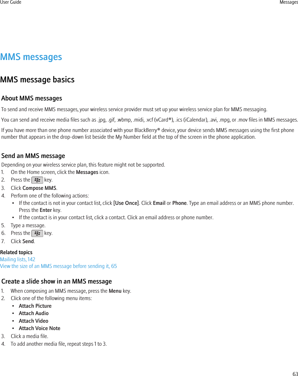 MMS messagesMMS message basicsAbout MMS messagesTo send and receive MMS messages, your wireless service provider must set up your wireless service plan for MMS messaging.You can send and receive media files such as .jpg, .gif, .wbmp, .midi, .vcf (vCard®), .ics (iCalendar), .avi, .mpg, or .mov files in MMS messages.If you have more than one phone number associated with your BlackBerry® device, your device sends MMS messages using the first phonenumber that appears in the drop-down list beside the My Number field at the top of the screen in the phone application.Send an MMS messageDepending on your wireless service plan, this feature might not be supported.1. On the Home screen, click the Messages icon.2. Press the   key.3. Click Compose MMS.4. Perform one of the following actions:• If the contact is not in your contact list, click [Use Once]. Click Email or Phone. Type an email address or an MMS phone number.Press the Enter key.• If the contact is in your contact list, click a contact. Click an email address or phone number.5. Type a message.6. Press the   key.7. Click Send.Related topicsMailing lists, 142View the size of an MMS message before sending it, 65Create a slide show in an MMS message1. When composing an MMS message, press the Menu key.2. Click one of the following menu items:•Attach Picture•Attach Audio•Attach Video•Attach Voice Note3. Click a media file.4. To add another media file, repeat steps 1 to 3.User Guide Messages63