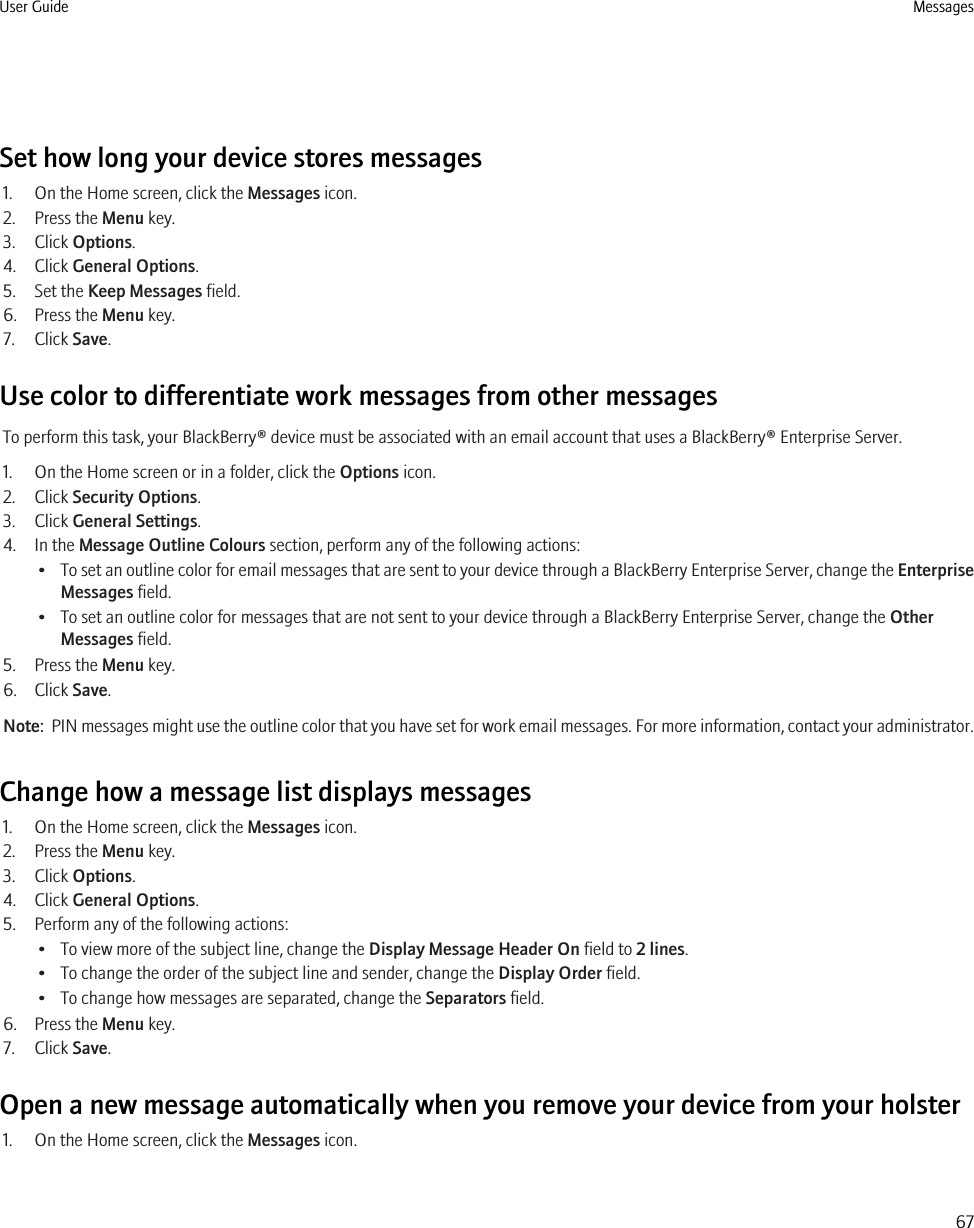 Set how long your device stores messages1. On the Home screen, click the Messages icon.2. Press the Menu key.3. Click Options.4. Click General Options.5. Set the Keep Messages field.6. Press the Menu key.7. Click Save.Use color to differentiate work messages from other messagesTo perform this task, your BlackBerry® device must be associated with an email account that uses a BlackBerry® Enterprise Server.1. On the Home screen or in a folder, click the Options icon.2. Click Security Options.3. Click General Settings.4. In the Message Outline Colours section, perform any of the following actions:•To set an outline color for email messages that are sent to your device through a BlackBerry Enterprise Server, change the EnterpriseMessages field.• To set an outline color for messages that are not sent to your device through a BlackBerry Enterprise Server, change the OtherMessages field.5. Press the Menu key.6. Click Save.Note:  PIN messages might use the outline color that you have set for work email messages. For more information, contact your administrator.Change how a message list displays messages1. On the Home screen, click the Messages icon.2. Press the Menu key.3. Click Options.4. Click General Options.5. Perform any of the following actions:• To view more of the subject line, change the Display Message Header On field to 2 lines.• To change the order of the subject line and sender, change the Display Order field.• To change how messages are separated, change the Separators field.6. Press the Menu key.7. Click Save.Open a new message automatically when you remove your device from your holster1. On the Home screen, click the Messages icon.User Guide Messages67