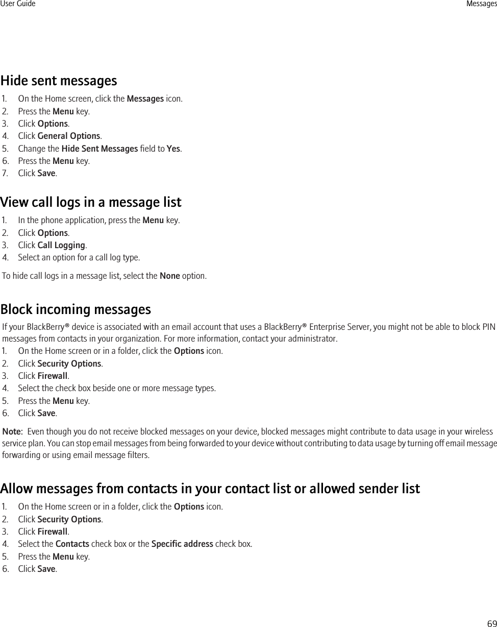 Hide sent messages1. On the Home screen, click the Messages icon.2. Press the Menu key.3. Click Options.4. Click General Options.5. Change the Hide Sent Messages field to Yes.6. Press the Menu key.7. Click Save.View call logs in a message list1. In the phone application, press the Menu key.2. Click Options.3. Click Call Logging.4. Select an option for a call log type.To hide call logs in a message list, select the None option.Block incoming messagesIf your BlackBerry® device is associated with an email account that uses a BlackBerry® Enterprise Server, you might not be able to block PINmessages from contacts in your organization. For more information, contact your administrator.1. On the Home screen or in a folder, click the Options icon.2. Click Security Options.3. Click Firewall.4. Select the check box beside one or more message types.5. Press the Menu key.6. Click Save.Note:  Even though you do not receive blocked messages on your device, blocked messages might contribute to data usage in your wirelessservice plan. You can stop email messages from being forwarded to your device without contributing to data usage by turning off email messageforwarding or using email message filters.Allow messages from contacts in your contact list or allowed sender list1. On the Home screen or in a folder, click the Options icon.2. Click Security Options.3. Click Firewall.4. Select the Contacts check box or the Specific address check box.5. Press the Menu key.6. Click Save.User Guide Messages69