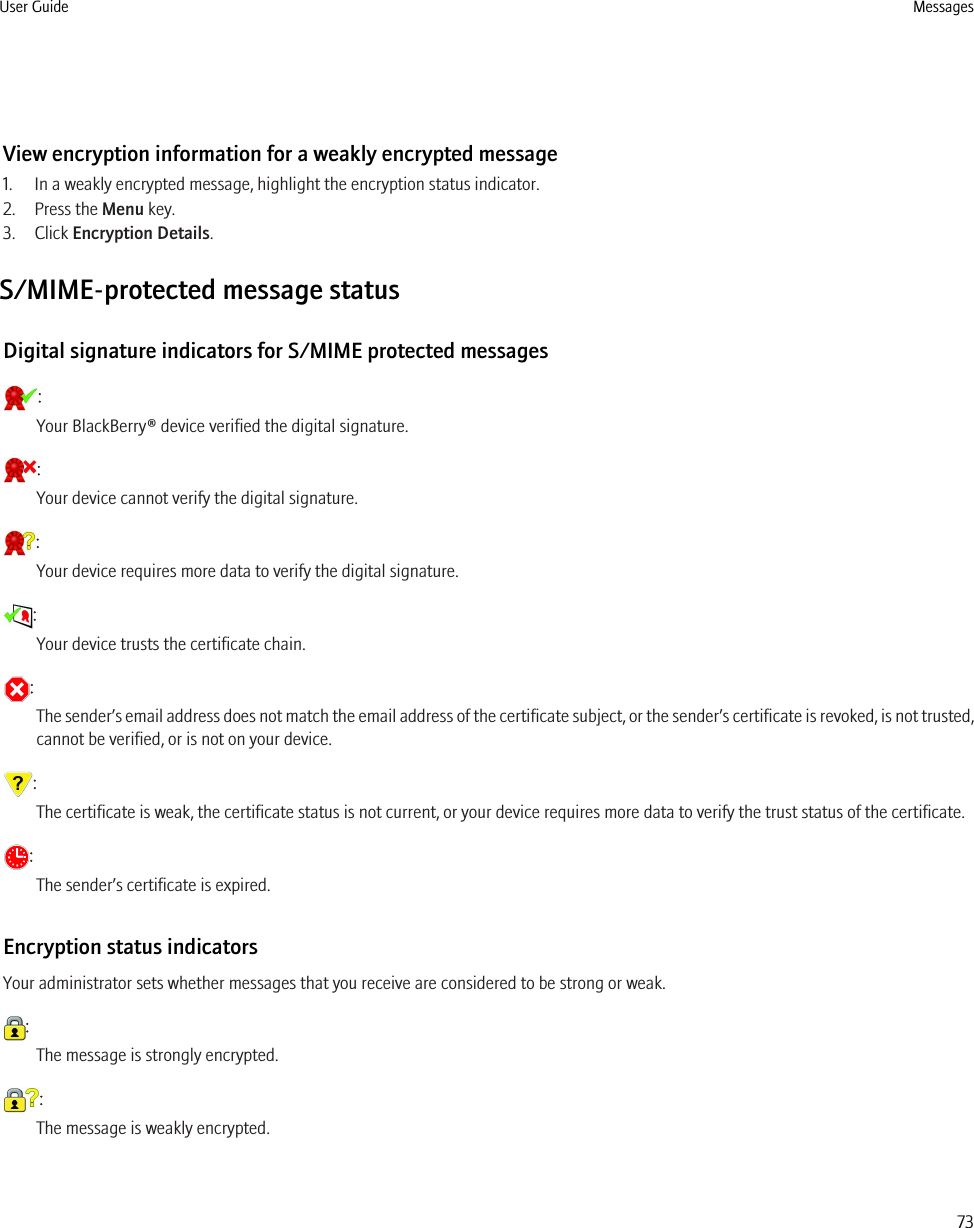 View encryption information for a weakly encrypted message1. In a weakly encrypted message, highlight the encryption status indicator.2. Press the Menu key.3. Click Encryption Details.S/MIME-protected message statusDigital signature indicators for S/MIME protected messages:Your BlackBerry® device verified the digital signature.:Your device cannot verify the digital signature.:Your device requires more data to verify the digital signature.:Your device trusts the certificate chain.:The sender’s email address does not match the email address of the certificate subject, or the sender’s certificate is revoked, is not trusted,cannot be verified, or is not on your device.:The certificate is weak, the certificate status is not current, or your device requires more data to verify the trust status of the certificate.:The sender’s certificate is expired.Encryption status indicatorsYour administrator sets whether messages that you receive are considered to be strong or weak.:The message is strongly encrypted.:The message is weakly encrypted.User Guide Messages73