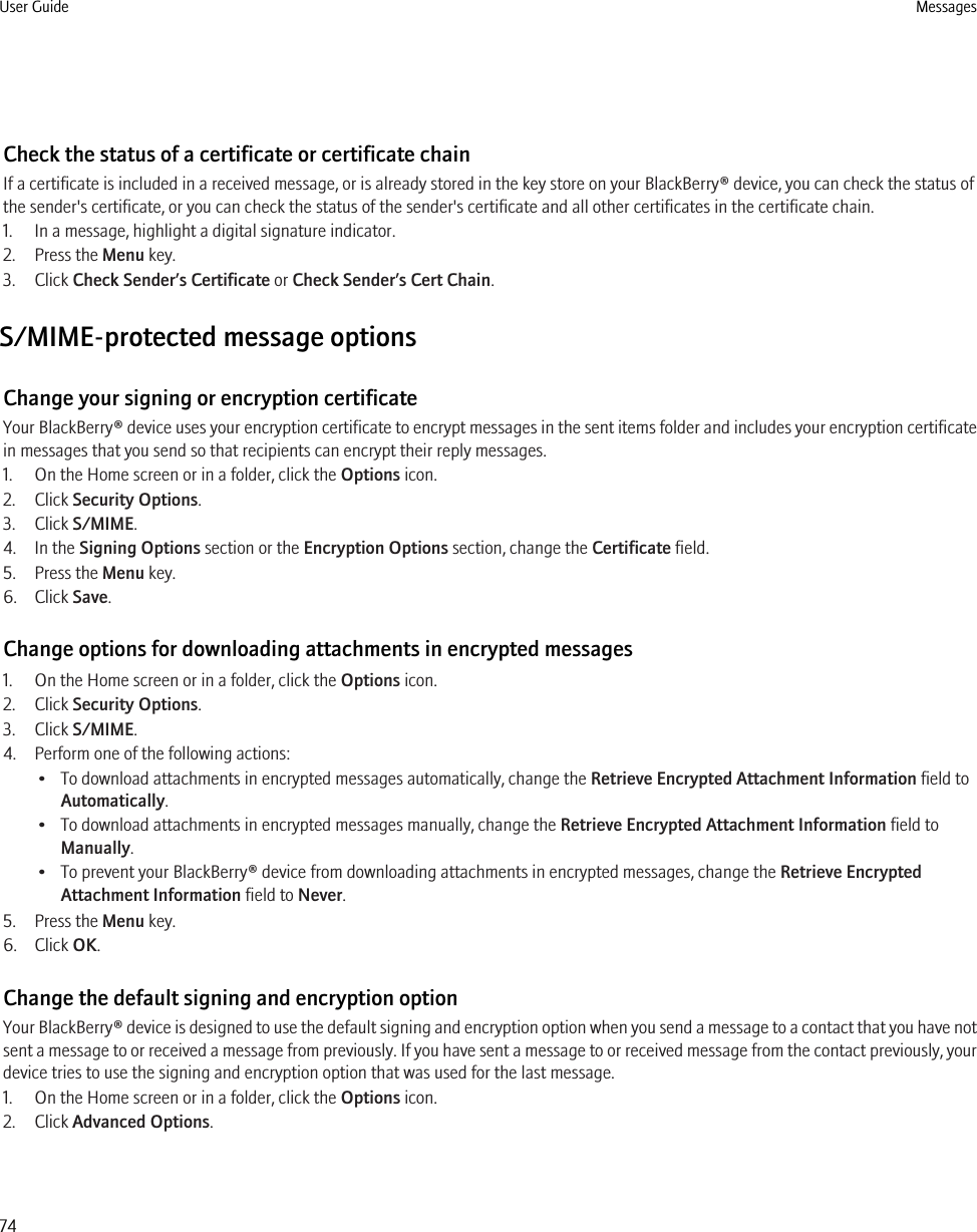 Check the status of a certificate or certificate chainIf a certificate is included in a received message, or is already stored in the key store on your BlackBerry® device, you can check the status ofthe sender&apos;s certificate, or you can check the status of the sender&apos;s certificate and all other certificates in the certificate chain.1. In a message, highlight a digital signature indicator.2. Press the Menu key.3. Click Check Sender’s Certificate or Check Sender’s Cert Chain.S/MIME-protected message optionsChange your signing or encryption certificateYour BlackBerry® device uses your encryption certificate to encrypt messages in the sent items folder and includes your encryption certificatein messages that you send so that recipients can encrypt their reply messages.1. On the Home screen or in a folder, click the Options icon.2. Click Security Options.3. Click S/MIME.4. In the Signing Options section or the Encryption Options section, change the Certificate field.5. Press the Menu key.6. Click Save.Change options for downloading attachments in encrypted messages1. On the Home screen or in a folder, click the Options icon.2. Click Security Options.3. Click S/MIME.4. Perform one of the following actions:• To download attachments in encrypted messages automatically, change the Retrieve Encrypted Attachment Information field toAutomatically.• To download attachments in encrypted messages manually, change the Retrieve Encrypted Attachment Information field toManually.• To prevent your BlackBerry® device from downloading attachments in encrypted messages, change the Retrieve EncryptedAttachment Information field to Never.5. Press the Menu key.6. Click OK.Change the default signing and encryption optionYour BlackBerry® device is designed to use the default signing and encryption option when you send a message to a contact that you have notsent a message to or received a message from previously. If you have sent a message to or received message from the contact previously, yourdevice tries to use the signing and encryption option that was used for the last message.1. On the Home screen or in a folder, click the Options icon.2. Click Advanced Options.User Guide Messages74