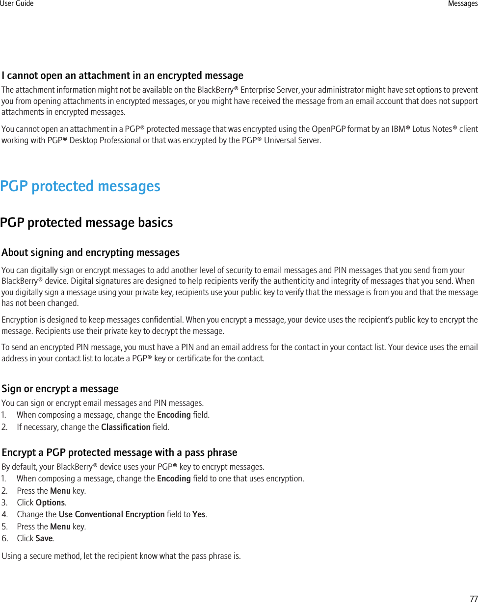 I cannot open an attachment in an encrypted messageThe attachment information might not be available on the BlackBerry® Enterprise Server, your administrator might have set options to preventyou from opening attachments in encrypted messages, or you might have received the message from an email account that does not supportattachments in encrypted messages.You cannot open an attachment in a PGP® protected message that was encrypted using the OpenPGP format by an IBM® Lotus Notes® clientworking with PGP® Desktop Professional or that was encrypted by the PGP® Universal Server.PGP protected messagesPGP protected message basicsAbout signing and encrypting messagesYou can digitally sign or encrypt messages to add another level of security to email messages and PIN messages that you send from yourBlackBerry® device. Digital signatures are designed to help recipients verify the authenticity and integrity of messages that you send. Whenyou digitally sign a message using your private key, recipients use your public key to verify that the message is from you and that the messagehas not been changed.Encryption is designed to keep messages confidential. When you encrypt a message, your device uses the recipient’s public key to encrypt themessage. Recipients use their private key to decrypt the message.To send an encrypted PIN message, you must have a PIN and an email address for the contact in your contact list. Your device uses the emailaddress in your contact list to locate a PGP® key or certificate for the contact.Sign or encrypt a messageYou can sign or encrypt email messages and PIN messages.1. When composing a message, change the Encoding field.2. If necessary, change the Classification field.Encrypt a PGP protected message with a pass phraseBy default, your BlackBerry® device uses your PGP® key to encrypt messages.1. When composing a message, change the Encoding field to one that uses encryption.2. Press the Menu key.3. Click Options.4. Change the Use Conventional Encryption field to Yes.5. Press the Menu key.6. Click Save.Using a secure method, let the recipient know what the pass phrase is.User Guide Messages77