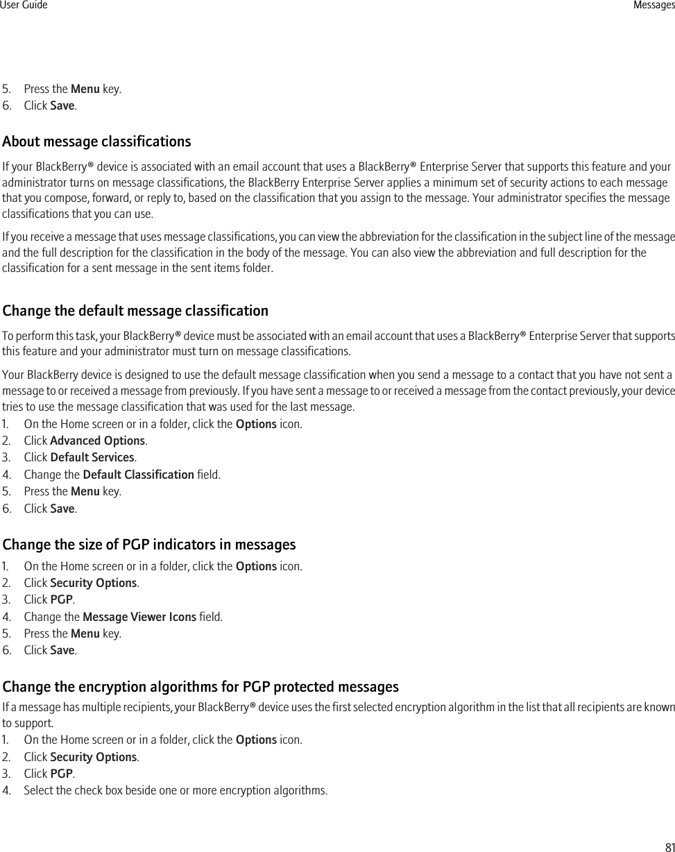 5. Press the Menu key.6. Click Save.About message classificationsIf your BlackBerry® device is associated with an email account that uses a BlackBerry® Enterprise Server that supports this feature and youradministrator turns on message classifications, the BlackBerry Enterprise Server applies a minimum set of security actions to each messagethat you compose, forward, or reply to, based on the classification that you assign to the message. Your administrator specifies the messageclassifications that you can use.If you receive a message that uses message classifications, you can view the abbreviation for the classification in the subject line of the messageand the full description for the classification in the body of the message. You can also view the abbreviation and full description for theclassification for a sent message in the sent items folder.Change the default message classificationTo perform this task, your BlackBerry® device must be associated with an email account that uses a BlackBerry® Enterprise Server that supportsthis feature and your administrator must turn on message classifications.Your BlackBerry device is designed to use the default message classification when you send a message to a contact that you have not sent amessage to or received a message from previously. If you have sent a message to or received a message from the contact previously, your devicetries to use the message classification that was used for the last message.1. On the Home screen or in a folder, click the Options icon.2. Click Advanced Options.3. Click Default Services.4. Change the Default Classification field.5. Press the Menu key.6. Click Save.Change the size of PGP indicators in messages1. On the Home screen or in a folder, click the Options icon.2. Click Security Options.3. Click PGP.4. Change the Message Viewer Icons field.5. Press the Menu key.6. Click Save.Change the encryption algorithms for PGP protected messagesIf a message has multiple recipients, your BlackBerry® device uses the first selected encryption algorithm in the list that all recipients are knownto support.1. On the Home screen or in a folder, click the Options icon.2. Click Security Options.3. Click PGP.4. Select the check box beside one or more encryption algorithms.User Guide Messages81