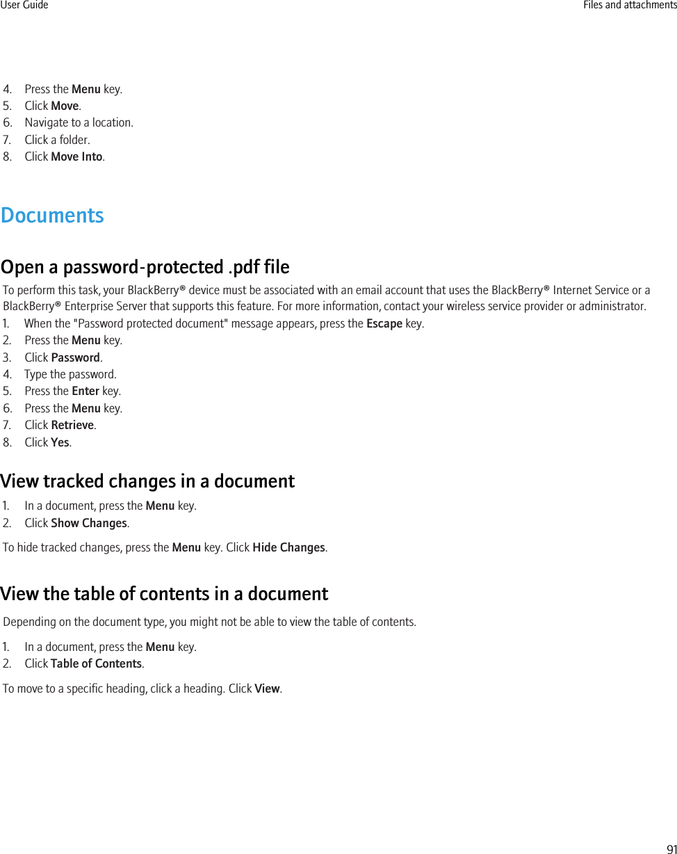 4. Press the Menu key.5. Click Move.6. Navigate to a location.7. Click a folder.8. Click Move Into.DocumentsOpen a password-protected .pdf fileTo perform this task, your BlackBerry® device must be associated with an email account that uses the BlackBerry® Internet Service or aBlackBerry® Enterprise Server that supports this feature. For more information, contact your wireless service provider or administrator.1. When the &quot;Password protected document&quot; message appears, press the Escape key.2. Press the Menu key.3. Click Password.4. Type the password.5. Press the Enter key.6. Press the Menu key.7. Click Retrieve.8. Click Yes.View tracked changes in a document1. In a document, press the Menu key.2. Click Show Changes.To hide tracked changes, press the Menu key. Click Hide Changes.View the table of contents in a documentDepending on the document type, you might not be able to view the table of contents.1. In a document, press the Menu key.2. Click Table of Contents.To move to a specific heading, click a heading. Click View.User Guide Files and attachments91