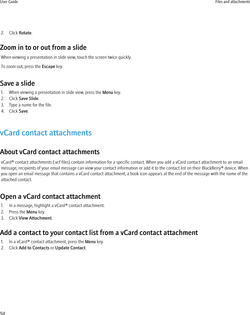 2. Click Rotate.Zoom in to or out from a slideWhen viewing a presentation in slide view, touch the screen twice quickly.To zoom out, press the Escape key.Save a slide1. When viewing a presentation in slide view, press the Menu key.2. Click Save Slide.3. Type a name for the file.4. Click Save.vCard contact attachmentsAbout vCard contact attachmentsvCard® contact attachments (.vcf files) contain information for a specific contact. When you add a vCard contact attachment to an emailmessage, recipients of your email message can view your contact information or add it to the contact list on their BlackBerry® device. Whenyou open an email message that contains a vCard contact attachment, a book icon appears at the end of the message with the name of theattached contact.Open a vCard contact attachment1. In a message, highlight a vCard® contact attachment.2. Press the Menu key.3. Click View Attachment.Add a contact to your contact list from a vCard contact attachment1. In a vCard® contact attachment, press the Menu key.2. Click Add to Contacts or Update Contact.User Guide Files and attachments94