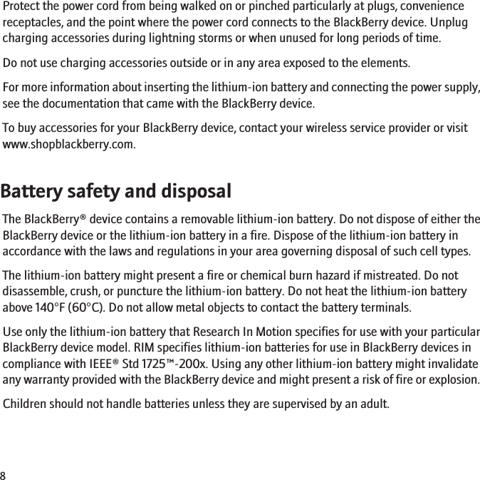 Protect the power cord from being walked on or pinched particularly at plugs, conveniencereceptacles, and the point where the power cord connects to the BlackBerry device. Unplugcharging accessories during lightning storms or when unused for long periods of time.Do not use charging accessories outside or in any area exposed to the elements.For more information about inserting the lithium-ion battery and connecting the power supply,see the documentation that came with the BlackBerry device.To buy accessories for your BlackBerry device, contact your wireless service provider or visitwww.shopblackberry.com.Battery safety and disposalThe BlackBerry® device contains a removable lithium-ion battery. Do not dispose of either theBlackBerry device or the lithium-ion battery in a fire. Dispose of the lithium-ion battery inaccordance with the laws and regulations in your area governing disposal of such cell types.The lithium-ion battery might present a fire or chemical burn hazard if mistreated. Do notdisassemble, crush, or puncture the lithium-ion battery. Do not heat the lithium-ion batteryabove 140°F (60°C). Do not allow metal objects to contact the battery terminals.Use only the lithium-ion battery that Research In Motion specifies for use with your particularBlackBerry device model. RIM specifies lithium-ion batteries for use in BlackBerry devices incompliance with IEEE® Std 1725™-200x. Using any other lithium-ion battery might invalidateany warranty provided with the BlackBerry device and might present a risk of fire or explosion.Children should not handle batteries unless they are supervised by an adult.8