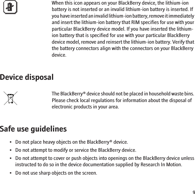 When this icon appears on your BlackBerry device, the lithium-ionbattery is not inserted or an invalid lithium-ion battery is inserted. Ifyou have inserted an invalid lithium-ion battery, remove it immediatelyand insert the lithium-ion battery that RIM specifies for use with yourparticular BlackBerry device model. If you have inserted the lithium-ion battery that is specified for use with your particular BlackBerrydevice model, remove and reinsert the lithium-ion battery. Verify thatthe battery connectors align with the connectors on your BlackBerrydevice.Device disposalThe BlackBerry® device should not be placed in household waste bins.Please check local regulations for information about the disposal ofelectronic products in your area.Safe use guidelines• Do not place heavy objects on the BlackBerry® device.• Do not attempt to modify or service the BlackBerry device.• Do not attempt to cover or push objects into openings on the BlackBerry device unlessinstructed to do so in the device documentation supplied by Research In Motion.• Do not use sharp objects on the screen.9