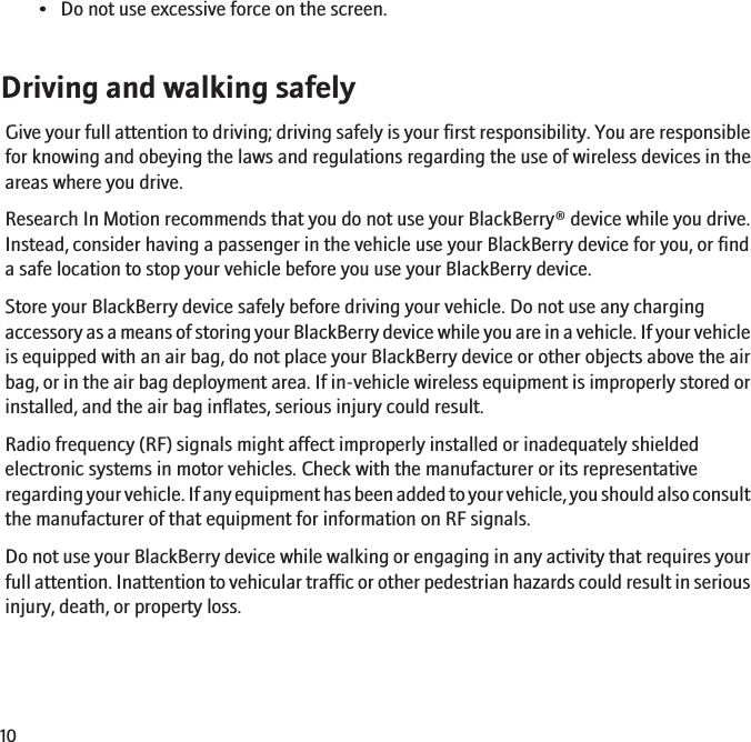 • Do not use excessive force on the screen.Driving and walking safelyGive your full attention to driving; driving safely is your first responsibility. You are responsiblefor knowing and obeying the laws and regulations regarding the use of wireless devices in theareas where you drive.Research In Motion recommends that you do not use your BlackBerry® device while you drive.Instead, consider having a passenger in the vehicle use your BlackBerry device for you, or finda safe location to stop your vehicle before you use your BlackBerry device.Store your BlackBerry device safely before driving your vehicle. Do not use any chargingaccessory as a means of storing your BlackBerry device while you are in a vehicle. If your vehicleis equipped with an air bag, do not place your BlackBerry device or other objects above the airbag, or in the air bag deployment area. If in-vehicle wireless equipment is improperly stored orinstalled, and the air bag inflates, serious injury could result.Radio frequency (RF) signals might affect improperly installed or inadequately shieldedelectronic systems in motor vehicles. Check with the manufacturer or its representativeregarding your vehicle. If any equipment has been added to your vehicle, you should also consultthe manufacturer of that equipment for information on RF signals.Do not use your BlackBerry device while walking or engaging in any activity that requires yourfull attention. Inattention to vehicular traffic or other pedestrian hazards could result in seriousinjury, death, or property loss.10