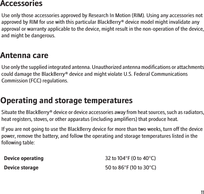 AccessoriesUse only those accessories approved by Research In Motion (RIM). Using any accessories notapproved by RIM for use with this particular BlackBerry® device model might invalidate anyapproval or warranty applicable to the device, might result in the non-operation of the device,and might be dangerous.Antenna careUse only the supplied integrated antenna. Unauthorized antenna modifications or attachmentscould damage the BlackBerry® device and might violate U.S. Federal CommunicationsCommission (FCC) regulations.Operating and storage temperaturesSituate the BlackBerry® device or device accessories away from heat sources, such as radiators,heat registers, stoves, or other apparatus (including amplifiers) that produce heat.If you are not going to use the BlackBerry device for more than two weeks, turn off the devicepower, remove the battery, and follow the operating and storage temperatures listed in thefollowing table:Device operating 32 to 104°F (0 to 40°C)Device storage 50 to 86°F (10 to 30°C)11