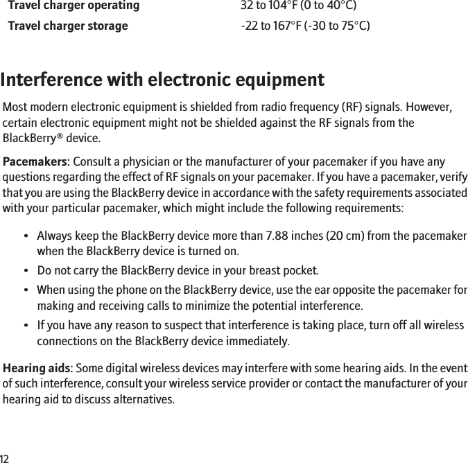 Travel charger operating 32 to 104°F (0 to 40°C)Travel charger storage -22 to 167°F (-30 to 75°C)Interference with electronic equipmentMost modern electronic equipment is shielded from radio frequency (RF) signals. However,certain electronic equipment might not be shielded against the RF signals from theBlackBerry® device.Pacemakers: Consult a physician or the manufacturer of your pacemaker if you have anyquestions regarding the effect of RF signals on your pacemaker. If you have a pacemaker, verifythat you are using the BlackBerry device in accordance with the safety requirements associatedwith your particular pacemaker, which might include the following requirements:• Always keep the BlackBerry device more than 7.88 inches (20 cm) from the pacemakerwhen the BlackBerry device is turned on.• Do not carry the BlackBerry device in your breast pocket.•When using the phone on the BlackBerry device, use the ear opposite the pacemaker formaking and receiving calls to minimize the potential interference.• If you have any reason to suspect that interference is taking place, turn off all wirelessconnections on the BlackBerry device immediately.Hearing aids: Some digital wireless devices may interfere with some hearing aids. In the eventof such interference, consult your wireless service provider or contact the manufacturer of yourhearing aid to discuss alternatives.12