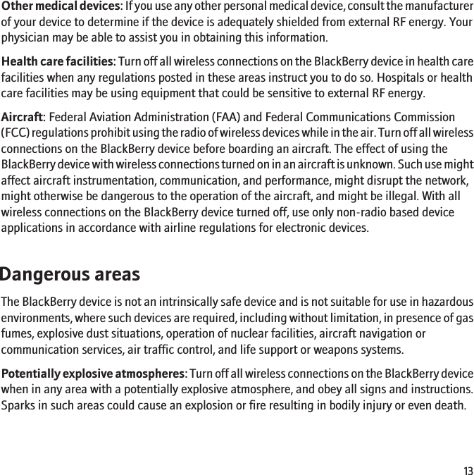 Other medical devices: If you use any other personal medical device, consult the manufacturerof your device to determine if the device is adequately shielded from external RF energy. Yourphysician may be able to assist you in obtaining this information.Health care facilities: Turn off all wireless connections on the BlackBerry device in health carefacilities when any regulations posted in these areas instruct you to do so. Hospitals or healthcare facilities may be using equipment that could be sensitive to external RF energy.Aircraft: Federal Aviation Administration (FAA) and Federal Communications Commission(FCC) regulations prohibit using the radio of wireless devices while in the air. Turn off all wirelessconnections on the BlackBerry device before boarding an aircraft. The effect of using theBlackBerry device with wireless connections turned on in an aircraft is unknown. Such use mightaffect aircraft instrumentation, communication, and performance, might disrupt the network,might otherwise be dangerous to the operation of the aircraft, and might be illegal. With allwireless connections on the BlackBerry device turned off, use only non-radio based deviceapplications in accordance with airline regulations for electronic devices.Dangerous areasThe BlackBerry device is not an intrinsically safe device and is not suitable for use in hazardousenvironments, where such devices are required, including without limitation, in presence of gasfumes, explosive dust situations, operation of nuclear facilities, aircraft navigation orcommunication services, air traffic control, and life support or weapons systems.Potentially explosive atmospheres: Turn off all wireless connections on the BlackBerry devicewhen in any area with a potentially explosive atmosphere, and obey all signs and instructions.Sparks in such areas could cause an explosion or fire resulting in bodily injury or even death.13