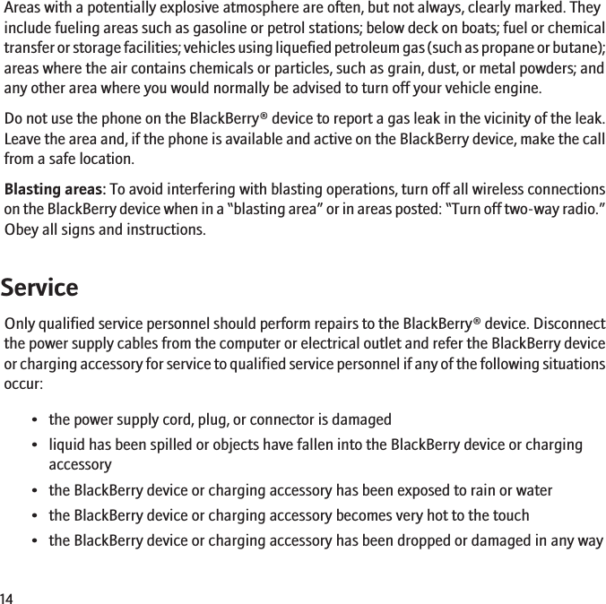 Areas with a potentially explosive atmosphere are often, but not always, clearly marked. Theyinclude fueling areas such as gasoline or petrol stations; below deck on boats; fuel or chemicaltransfer or storage facilities; vehicles using liquefied petroleum gas (such as propane or butane);areas where the air contains chemicals or particles, such as grain, dust, or metal powders; andany other area where you would normally be advised to turn off your vehicle engine.Do not use the phone on the BlackBerry® device to report a gas leak in the vicinity of the leak.Leave the area and, if the phone is available and active on the BlackBerry device, make the callfrom a safe location.Blasting areas: To avoid interfering with blasting operations, turn off all wireless connectionson the BlackBerry device when in a “blasting area” or in areas posted: “Turn off two-way radio.”Obey all signs and instructions.ServiceOnly qualified service personnel should perform repairs to the BlackBerry® device. Disconnectthe power supply cables from the computer or electrical outlet and refer the BlackBerry deviceor charging accessory for service to qualified service personnel if any of the following situationsoccur:• the power supply cord, plug, or connector is damaged• liquid has been spilled or objects have fallen into the BlackBerry device or chargingaccessory• the BlackBerry device or charging accessory has been exposed to rain or water• the BlackBerry device or charging accessory becomes very hot to the touch• the BlackBerry device or charging accessory has been dropped or damaged in any way14