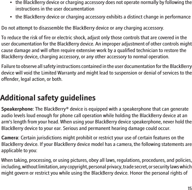 •the BlackBerry device or charging accessory does not operate normally by following theinstructions in the user documentation• the BlackBerry device or charging accessory exhibits a distinct change in performanceDo not attempt to disassemble the BlackBerry device or any charging accessory.To reduce the risk of fire or electric shock, adjust only those controls that are covered in theuser documentation for the BlackBerry device. An improper adjustment of other controls mightcause damage and will often require extensive work by a qualified technician to restore theBlackBerry device, charging accessory, or any other accessory to normal operation.Failure to observe all safety instructions contained in the user documentation for the BlackBerrydevice will void the Limited Warranty and might lead to suspension or denial of services to theoffender, legal action, or both.Additional safety guidelinesSpeakerphone: The BlackBerry® device is equipped with a speakerphone that can generateaudio levels loud enough for phone call operation while holding the BlackBerry device at anarm&apos;s length from your head. When using your BlackBerry device speakerphone, never hold theBlackBerry device to your ear. Serious and permanent hearing damage could occur.Camera: Certain jurisdictions might prohibit or restrict your use of certain features on theBlackBerry device. If your BlackBerry device model has a camera, the following statements areapplicable to you:When taking, processing, or using pictures, obey all laws, regulations, procedures, and policies,including, without limitation, any copyright, personal privacy, trade secret, or security laws whichmight govern or restrict you while using the BlackBerry device. Honor the personal rights of15
