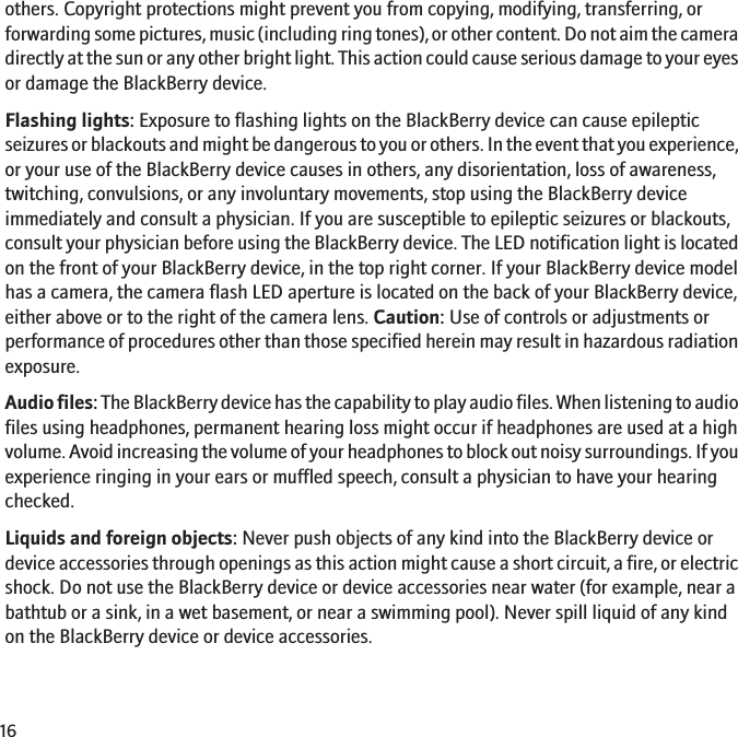 others. Copyright protections might prevent you from copying, modifying, transferring, orforwarding some pictures, music (including ring tones), or other content. Do not aim the cameradirectly at the sun or any other bright light. This action could cause serious damage to your eyesor damage the BlackBerry device.Flashing lights: Exposure to flashing lights on the BlackBerry device can cause epilepticseizures or blackouts and might be dangerous to you or others. In the event that you experience,or your use of the BlackBerry device causes in others, any disorientation, loss of awareness,twitching, convulsions, or any involuntary movements, stop using the BlackBerry deviceimmediately and consult a physician. If you are susceptible to epileptic seizures or blackouts,consult your physician before using the BlackBerry device. The LED notification light is locatedon the front of your BlackBerry device, in the top right corner. If your BlackBerry device modelhas a camera, the camera flash LED aperture is located on the back of your BlackBerry device,either above or to the right of the camera lens. Caution: Use of controls or adjustments orperformance of procedures other than those specified herein may result in hazardous radiationexposure.Audio files: The BlackBerry device has the capability to play audio files. When listening to audiofiles using headphones, permanent hearing loss might occur if headphones are used at a highvolume. Avoid increasing the volume of your headphones to block out noisy surroundings. If youexperience ringing in your ears or muffled speech, consult a physician to have your hearingchecked.Liquids and foreign objects: Never push objects of any kind into the BlackBerry device ordevice accessories through openings as this action might cause a short circuit, a fire, or electricshock. Do not use the BlackBerry device or device accessories near water (for example, near abathtub or a sink, in a wet basement, or near a swimming pool). Never spill liquid of any kindon the BlackBerry device or device accessories.16