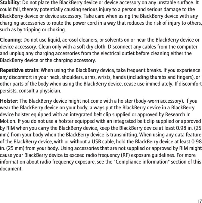 Stability: Do not place the BlackBerry device or device accessory on any unstable surface. Itcould fall, thereby potentially causing serious injury to a person and serious damage to theBlackBerry device or device accessory. Take care when using the BlackBerry device with anycharging accessories to route the power cord in a way that reduces the risk of injury to others,such as by tripping or choking.Cleaning: Do not use liquid, aerosol cleaners, or solvents on or near the BlackBerry device ordevice accessory. Clean only with a soft dry cloth. Disconnect any cables from the computerand unplug any charging accessories from the electrical outlet before cleaning either theBlackBerry device or the charging accessory.Repetitive strain: When using the BlackBerry device, take frequent breaks. If you experienceany discomfort in your neck, shoulders, arms, wrists, hands (including thumbs and fingers), orother parts of the body when using the BlackBerry device, cease use immediately. If discomfortpersists, consult a physician.Holster: The BlackBerry device might not come with a holster (body-worn accessory). If youwear the BlackBerry device on your body, always put the BlackBerry device in a BlackBerrydevice holster equipped with an integrated belt clip supplied or approved by Research InMotion. If you do not use a holster equipped with an integrated belt clip supplied or approvedby RIM when you carry the BlackBerry device, keep the BlackBerry device at least 0.98 in. (25mm) from your body when the BlackBerry device is transmitting. When using any data featureof the BlackBerry device, with or without a USB cable, hold the BlackBerry device at least 0.98in. (25 mm) from your body. Using accessories that are not supplied or approved by RIM mightcause your BlackBerry device to exceed radio frequency (RF) exposure guidelines. For moreinformation about radio frequency exposure, see the &quot;Compliance information&quot; section of thisdocument.17