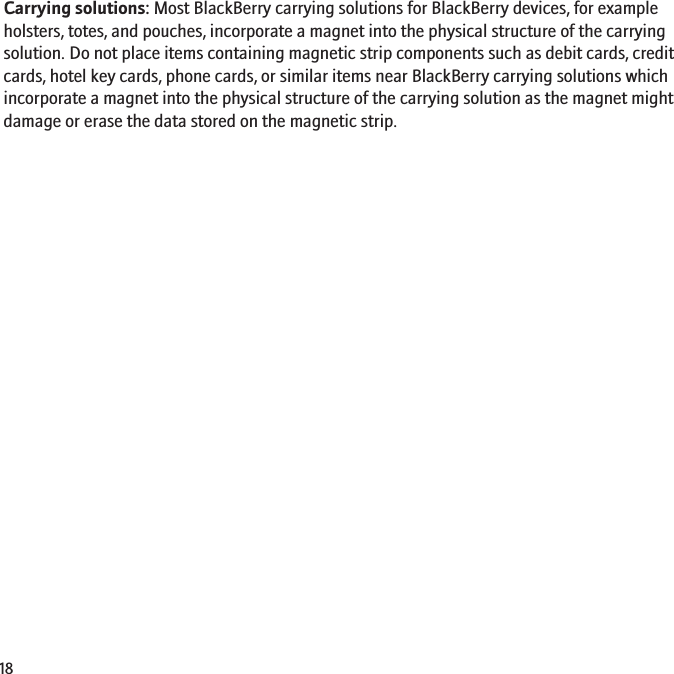 Carrying solutions: Most BlackBerry carrying solutions for BlackBerry devices, for exampleholsters, totes, and pouches, incorporate a magnet into the physical structure of the carryingsolution. Do not place items containing magnetic strip components such as debit cards, creditcards, hotel key cards, phone cards, or similar items near BlackBerry carrying solutions whichincorporate a magnet into the physical structure of the carrying solution as the magnet mightdamage or erase the data stored on the magnetic strip.18