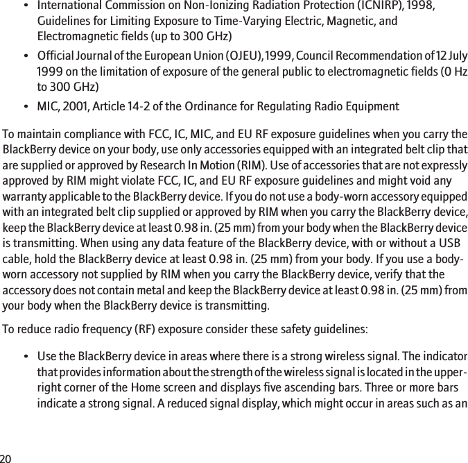 • International Commission on Non-Ionizing Radiation Protection (ICNIRP), 1998,Guidelines for Limiting Exposure to Time-Varying Electric, Magnetic, andElectromagnetic fields (up to 300 GHz)•Official Journal of the European Union (OJEU), 1999, Council Recommendation of 12 July1999 on the limitation of exposure of the general public to electromagnetic fields (0 Hzto 300 GHz)• MIC, 2001, Article 14-2 of the Ordinance for Regulating Radio EquipmentTo maintain compliance with FCC, IC, MIC, and EU RF exposure guidelines when you carry theBlackBerry device on your body, use only accessories equipped with an integrated belt clip thatare supplied or approved by Research In Motion (RIM). Use of accessories that are not expresslyapproved by RIM might violate FCC, IC, and EU RF exposure guidelines and might void anywarranty applicable to the BlackBerry device. If you do not use a body-worn accessory equippedwith an integrated belt clip supplied or approved by RIM when you carry the BlackBerry device,keep the BlackBerry device at least 0.98 in. (25 mm) from your body when the BlackBerry deviceis transmitting. When using any data feature of the BlackBerry device, with or without a USBcable, hold the BlackBerry device at least 0.98 in. (25 mm) from your body. If you use a body-worn accessory not supplied by RIM when you carry the BlackBerry device, verify that theaccessory does not contain metal and keep the BlackBerry device at least 0.98 in. (25 mm) fromyour body when the BlackBerry device is transmitting.To reduce radio frequency (RF) exposure consider these safety guidelines:•Use the BlackBerry device in areas where there is a strong wireless signal. The indicatorthat provides information about the strength of the wireless signal is located in the upper-right corner of the Home screen and displays five ascending bars. Three or more barsindicate a strong signal. A reduced signal display, which might occur in areas such as an20