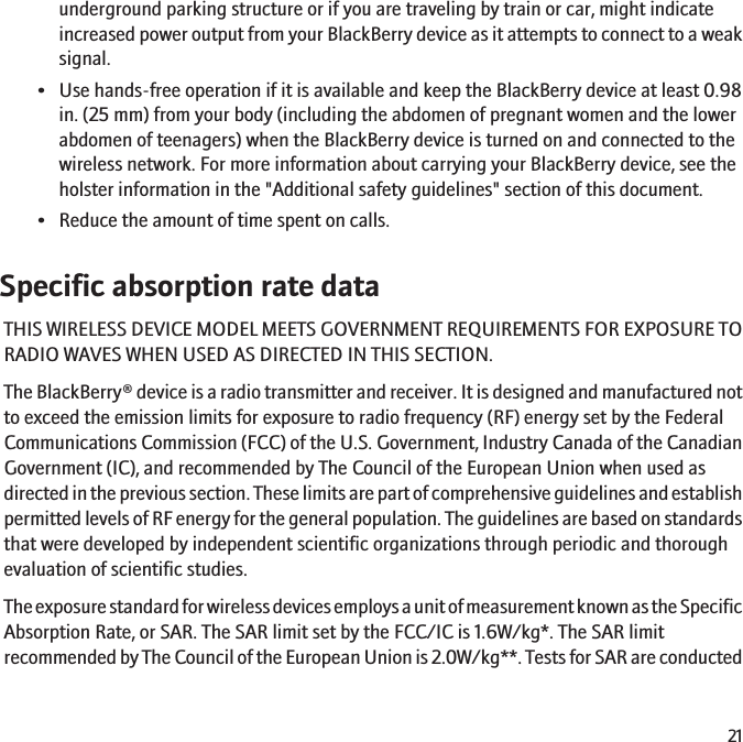underground parking structure or if you are traveling by train or car, might indicateincreased power output from your BlackBerry device as it attempts to connect to a weaksignal.• Use hands-free operation if it is available and keep the BlackBerry device at least 0.98in. (25 mm) from your body (including the abdomen of pregnant women and the lowerabdomen of teenagers) when the BlackBerry device is turned on and connected to thewireless network. For more information about carrying your BlackBerry device, see theholster information in the &quot;Additional safety guidelines&quot; section of this document.• Reduce the amount of time spent on calls.Specific absorption rate dataTHIS WIRELESS DEVICE MODEL MEETS GOVERNMENT REQUIREMENTS FOR EXPOSURE TORADIO WAVES WHEN USED AS DIRECTED IN THIS SECTION.The BlackBerry® device is a radio transmitter and receiver. It is designed and manufactured notto exceed the emission limits for exposure to radio frequency (RF) energy set by the FederalCommunications Commission (FCC) of the U.S. Government, Industry Canada of the CanadianGovernment (IC), and recommended by The Council of the European Union when used asdirected in the previous section. These limits are part of comprehensive guidelines and establishpermitted levels of RF energy for the general population. The guidelines are based on standardsthat were developed by independent scientific organizations through periodic and thoroughevaluation of scientific studies.The exposure standard for wireless devices employs a unit of measurement known as the SpecificAbsorption Rate, or SAR. The SAR limit set by the FCC/IC is 1.6W/kg*. The SAR limitrecommended by The Council of the European Union is 2.0W/kg**. Tests for SAR are conducted21