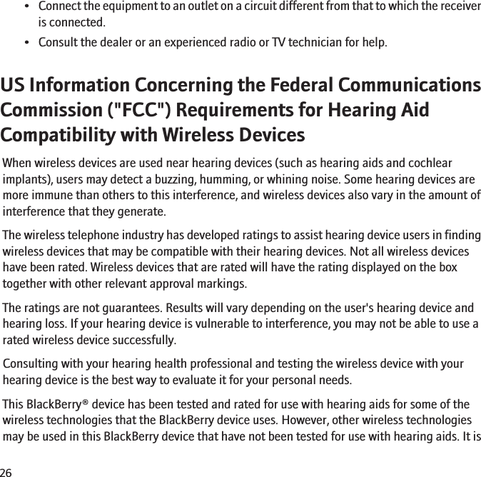 •Connect the equipment to an outlet on a circuit different from that to which the receiveris connected.• Consult the dealer or an experienced radio or TV technician for help.US Information Concerning the Federal CommunicationsCommission (&quot;FCC&quot;) Requirements for Hearing AidCompatibility with Wireless DevicesWhen wireless devices are used near hearing devices (such as hearing aids and cochlearimplants), users may detect a buzzing, humming, or whining noise. Some hearing devices aremore immune than others to this interference, and wireless devices also vary in the amount ofinterference that they generate.The wireless telephone industry has developed ratings to assist hearing device users in findingwireless devices that may be compatible with their hearing devices. Not all wireless deviceshave been rated. Wireless devices that are rated will have the rating displayed on the boxtogether with other relevant approval markings.The ratings are not guarantees. Results will vary depending on the user&apos;s hearing device andhearing loss. If your hearing device is vulnerable to interference, you may not be able to use arated wireless device successfully.Consulting with your hearing health professional and testing the wireless device with yourhearing device is the best way to evaluate it for your personal needs.This BlackBerry® device has been tested and rated for use with hearing aids for some of thewireless technologies that the BlackBerry device uses. However, other wireless technologiesmay be used in this BlackBerry device that have not been tested for use with hearing aids. It is26