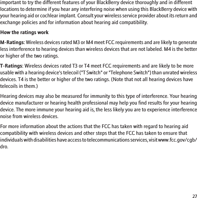 important to try the different features of your BlackBerry device thoroughly and in differentlocations to determine if you hear any interfering noise when using this BlackBerry device withyour hearing aid or cochlear implant. Consult your wireless service provider about its return andexchange policies and for information about hearing aid compatibility.How the ratings workM-Ratings: Wireless devices rated M3 or M4 meet FCC requirements and are likely to generateless interference to hearing devices than wireless devices that are not labeled. M4 is the betteror higher of the two ratings.T-Ratings: Wireless devices rated T3 or T4 meet FCC requirements and are likely to be moreusable with a hearing device&apos;s telecoil (&quot;T Switch&quot; or &quot;Telephone Switch&quot;) than unrated wirelessdevices. T4 is the better or higher of the two ratings. (Note that not all hearing devices havetelecoils in them.)Hearing devices may also be measured for immunity to this type of interference. Your hearingdevice manufacturer or hearing health professional may help you find results for your hearingdevice. The more immune your hearing aid is, the less likely you are to experience interferencenoise from wireless devices.For more information about the actions that the FCC has taken with regard to hearing aidcompatibility with wireless devices and other steps that the FCC has taken to ensure thatindividuals with disabilities have access to telecommunications services, visit www.fcc.gov/cgb/dro.27