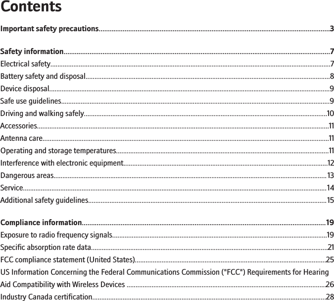 ContentsImportant safety precautions.............................................................................................................................3Safety information................................................................................................................................................7Electrical safety..............................................................................................................................................................7Battery safety and disposal.........................................................................................................................................8Device disposal..............................................................................................................................................................9Safe use guidelines.......................................................................................................................................................9Driving and walking safely.........................................................................................................................................10Accessories....................................................................................................................................................................11Antenna care.................................................................................................................................................................11Operating and storage temperatures........................................................................................................................11Interference with electronic equipment...................................................................................................................12Dangerous areas..........................................................................................................................................................13Service...........................................................................................................................................................................14Additional safety guidelines......................................................................................................................................15Compliance information....................................................................................................................................19Exposure to radio frequency signals.........................................................................................................................19Specific absorption rate data.....................................................................................................................................21FCC compliance statement (United States)...........................................................................................................25US Information Concerning the Federal Communications Commission (&quot;FCC&quot;) Requirements for HearingAid Compatibility with Wireless Devices ................................................................................................................26Industry Canada certification...................................................................................................................................28