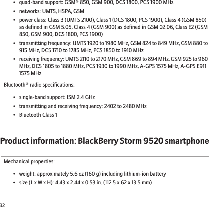• quad-band support: GSM® 850, GSM 900, DCS 1800, PCS 1900 MHz• networks: UMTS, HSPA, GSM• power class: Class 3 (UMTS 2100), Class 1 (DCS 1800, PCS 1900), Class 4 (GSM 850)as defined in GSM 5.05, Class 4 (GSM 900) as defined in GSM 02.06, Class E2 (GSM850, GSM 900, DCS 1800, PCS 1900)•transmitting frequency: UMTS 1920 to 1980 MHz, GSM 824 to 849 MHz, GSM 880 to915 MHz, DCS 1710 to 1785 MHz, PCS 1850 to 1910 MHz•receiving frequency: UMTS 2110 to 2170 MHz, GSM 869 to 894 MHz, GSM 925 to 960MHz, DCS 1805 to 1880 MHz, PCS 1930 to 1990 MHz, A-GPS 1575 MHz, A-GPS E9111575 MHzBluetooth® radio specifications:• single-band support: ISM 2.4 GHz• transmitting and receiving frequency: 2402 to 2480 MHz• Bluetooth Class 1Product information: BlackBerry Storm 9520 smartphoneMechanical properties:• weight: approximately 5.6 oz (160 g) including lithium-ion battery• size (L x W x H): 4.43 x 2.44 x 0.53 in. (112.5 x 62 x 13.5 mm)32