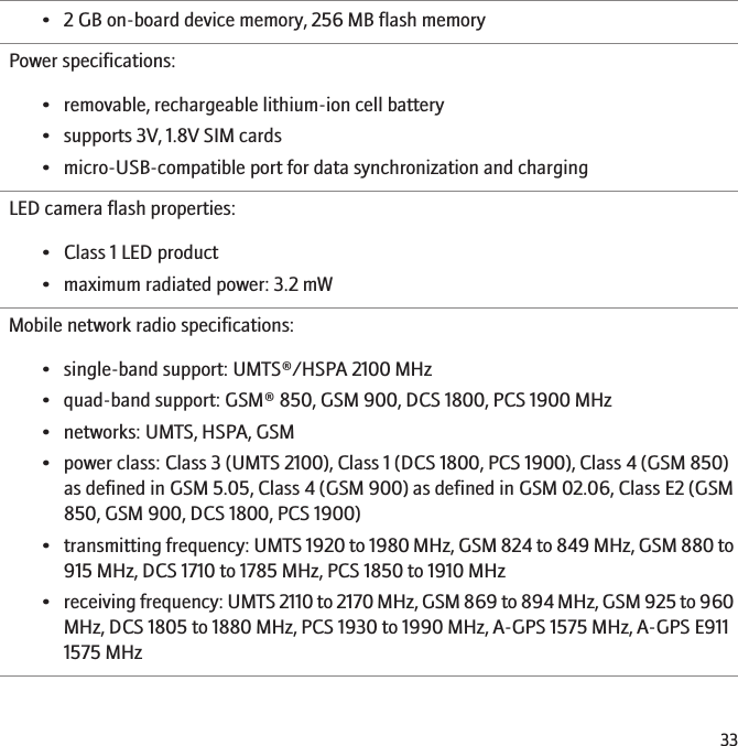 • 2 GB on-board device memory, 256 MB flash memoryPower specifications:• removable, rechargeable lithium-ion cell battery• supports 3V, 1.8V SIM cards• micro-USB-compatible port for data synchronization and chargingLED camera flash properties:• Class 1 LED product• maximum radiated power: 3.2 mWMobile network radio specifications:• single-band support: UMTS®/HSPA 2100 MHz• quad-band support: GSM® 850, GSM 900, DCS 1800, PCS 1900 MHz• networks: UMTS, HSPA, GSM• power class: Class 3 (UMTS 2100), Class 1 (DCS 1800, PCS 1900), Class 4 (GSM 850)as defined in GSM 5.05, Class 4 (GSM 900) as defined in GSM 02.06, Class E2 (GSM850, GSM 900, DCS 1800, PCS 1900)•transmitting frequency: UMTS 1920 to 1980 MHz, GSM 824 to 849 MHz, GSM 880 to915 MHz, DCS 1710 to 1785 MHz, PCS 1850 to 1910 MHz•receiving frequency: UMTS 2110 to 2170 MHz, GSM 869 to 894 MHz, GSM 925 to 960MHz, DCS 1805 to 1880 MHz, PCS 1930 to 1990 MHz, A-GPS 1575 MHz, A-GPS E9111575 MHz33