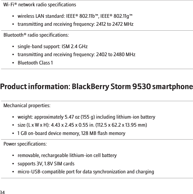Wi-Fi® network radio specifications• wireless LAN standard: IEEE® 802.11b™, IEEE® 802.11g™• transmitting and receiving frequency: 2412 to 2472 MHzBluetooth® radio specifications:• single-band support: ISM 2.4 GHz• transmitting and receiving frequency: 2402 to 2480 MHz• Bluetooth Class 1Product information: BlackBerry Storm 9530 smartphoneMechanical properties:• weight: approximately 5.47 oz (155 g) including lithium-ion battery• size (L x W x H): 4.43 x 2.45 x 0.55 in. (112.5 x 62.2 x 13.95 mm)• 1 GB on-board device memory, 128 MB flash memoryPower specifications:• removable, rechargeable lithium-ion cell battery• supports 3V, 1.8V SIM cards• micro-USB-compatible port for data synchronization and charging34