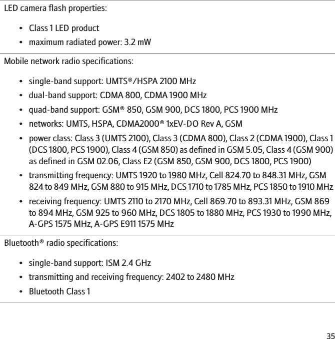 LED camera flash properties:• Class 1 LED product• maximum radiated power: 3.2 mWMobile network radio specifications:• single-band support: UMTS®/HSPA 2100 MHz• dual-band support: CDMA 800, CDMA 1900 MHz• quad-band support: GSM® 850, GSM 900, DCS 1800, PCS 1900 MHz• networks: UMTS, HSPA, CDMA2000® 1xEV-DO Rev A, GSM•power class: Class 3 (UMTS 2100), Class 3 (CDMA 800), Class 2 (CDMA 1900), Class 1(DCS 1800, PCS 1900), Class 4 (GSM 850) as defined in GSM 5.05, Class 4 (GSM 900)as defined in GSM 02.06, Class E2 (GSM 850, GSM 900, DCS 1800, PCS 1900)• transmitting frequency: UMTS 1920 to 1980 MHz, Cell 824.70 to 848.31 MHz, GSM824 to 849 MHz, GSM 880 to 915 MHz, DCS 1710 to 1785 MHz, PCS 1850 to 1910 MHz• receiving frequency: UMTS 2110 to 2170 MHz, Cell 869.70 to 893.31 MHz, GSM 869to 894 MHz, GSM 925 to 960 MHz, DCS 1805 to 1880 MHz, PCS 1930 to 1990 MHz,A-GPS 1575 MHz, A-GPS E911 1575 MHzBluetooth® radio specifications:• single-band support: ISM 2.4 GHz• transmitting and receiving frequency: 2402 to 2480 MHz• Bluetooth Class 135