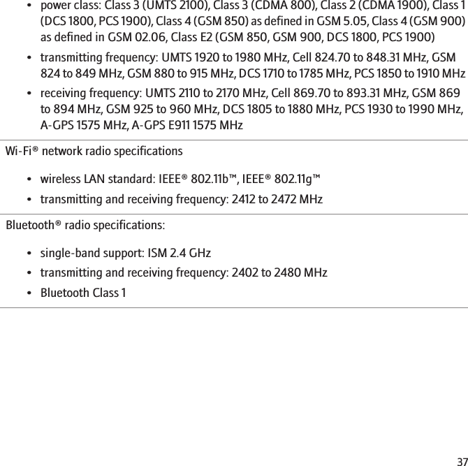 •power class: Class 3 (UMTS 2100), Class 3 (CDMA 800), Class 2 (CDMA 1900), Class 1(DCS 1800, PCS 1900), Class 4 (GSM 850) as defined in GSM 5.05, Class 4 (GSM 900)as defined in GSM 02.06, Class E2 (GSM 850, GSM 900, DCS 1800, PCS 1900)• transmitting frequency: UMTS 1920 to 1980 MHz, Cell 824.70 to 848.31 MHz, GSM824 to 849 MHz, GSM 880 to 915 MHz, DCS 1710 to 1785 MHz, PCS 1850 to 1910 MHz• receiving frequency: UMTS 2110 to 2170 MHz, Cell 869.70 to 893.31 MHz, GSM 869to 894 MHz, GSM 925 to 960 MHz, DCS 1805 to 1880 MHz, PCS 1930 to 1990 MHz,A-GPS 1575 MHz, A-GPS E911 1575 MHzWi-Fi® network radio specifications• wireless LAN standard: IEEE® 802.11b™, IEEE® 802.11g™• transmitting and receiving frequency: 2412 to 2472 MHzBluetooth® radio specifications:• single-band support: ISM 2.4 GHz• transmitting and receiving frequency: 2402 to 2480 MHz• Bluetooth Class 137