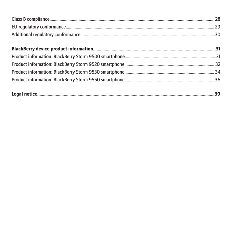 Class B compliance.....................................................................................................................................................28EU regulatory conformance......................................................................................................................................29Additional regulatory conformance.........................................................................................................................30BlackBerry device product information..........................................................................................................31Product information: BlackBerry Storm 9500 smartphone..................................................................................31Product information: BlackBerry Storm 9520 smartphone..................................................................................32Product information: BlackBerry Storm 9530 smartphone................................................................................. 34Product information: BlackBerry Storm 9550 smartphone.................................................................................36Legal notice..........................................................................................................................................................39
