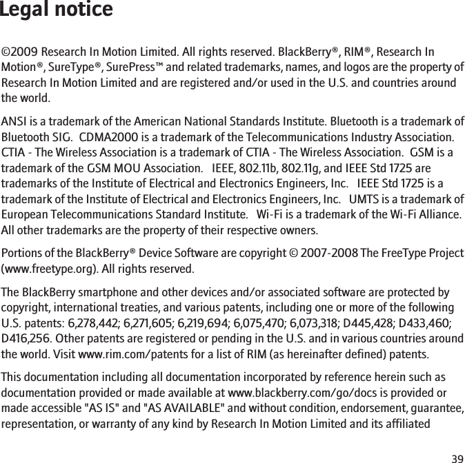 Legal notice©2009 Research In Motion Limited. All rights reserved. BlackBerry®, RIM®, Research InMotion®, SureType®, SurePress™ and related trademarks, names, and logos are the property ofResearch In Motion Limited and are registered and/or used in the U.S. and countries aroundthe world.ANSI is a trademark of the American National Standards Institute. Bluetooth is a trademark ofBluetooth SIG.  CDMA2000 is a trademark of the Telecommunications Industry Association.CTIA - The Wireless Association is a trademark of CTIA - The Wireless Association.  GSM is atrademark of the GSM MOU Association.   IEEE, 802.11b, 802.11g, and IEEE Std 1725 aretrademarks of the Institute of Electrical and Electronics Engineers, Inc.   IEEE Std 1725 is atrademark of the Institute of Electrical and Electronics Engineers, Inc.   UMTS is a trademark ofEuropean Telecommunications Standard Institute.   Wi-Fi is a trademark of the Wi-Fi Alliance.All other trademarks are the property of their respective owners.Portions of the BlackBerry® Device Software are copyright © 2007-2008 The FreeType Project(www.freetype.org). All rights reserved.The BlackBerry smartphone and other devices and/or associated software are protected bycopyright, international treaties, and various patents, including one or more of the followingU.S. patents: 6,278,442; 6,271,605; 6,219,694; 6,075,470; 6,073,318; D445,428; D433,460;D416,256. Other patents are registered or pending in the U.S. and in various countries aroundthe world. Visit www.rim.com/patents for a list of RIM (as hereinafter defined) patents.This documentation including all documentation incorporated by reference herein such asdocumentation provided or made available at www.blackberry.com/go/docs is provided ormade accessible &quot;AS IS&quot; and &quot;AS AVAILABLE&quot; and without condition, endorsement, guarantee,representation, or warranty of any kind by Research In Motion Limited and its affiliated39