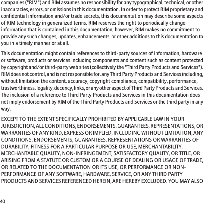 companies (&quot;RIM&quot;) and RIM assumes no responsibility for any typographical, technical, or otherinaccuracies, errors, or omissions in this documentation. In order to protect RIM proprietary andconfidential information and/or trade secrets, this documentation may describe some aspectsof RIM technology in generalized terms. RIM reserves the right to periodically changeinformation that is contained in this documentation; however, RIM makes no commitment toprovide any such changes, updates, enhancements, or other additions to this documentation toyou in a timely manner or at all.This documentation might contain references to third-party sources of information, hardwareor software, products or services including components and content such as content protectedby copyright and/or third-party web sites (collectively the &quot;Third Party Products and Services&quot;).RIM does not control, and is not responsible for, any Third Party Products and Services including,without limitation the content, accuracy, copyright compliance, compatibility, performance,trustworthiness, legality, decency, links, or any other aspect of Third Party Products and Services.The inclusion of a reference to Third Party Products and Services in this documentation doesnot imply endorsement by RIM of the Third Party Products and Services or the third party in anyway.EXCEPT TO THE EXTENT SPECIFICALLY PROHIBITED BY APPLICABLE LAW IN YOURJURISDICTION, ALL CONDITIONS, ENDORSEMENTS, GUARANTEES, REPRESENTATIONS, ORWARRANTIES OF ANY KIND, EXPRESS OR IMPLIED, INCLUDING WITHOUT LIMITATION, ANYCONDITIONS, ENDORSEMENTS, GUARANTEES, REPRESENTATIONS OR WARRANTIES OFDURABILITY, FITNESS FOR A PARTICULAR PURPOSE OR USE, MERCHANTABILITY,MERCHANTABLE QUALITY, NON-INFRINGEMENT, SATISFACTORY QUALITY, OR TITLE, ORARISING FROM A STATUTE OR CUSTOM OR A COURSE OF DEALING OR USAGE OF TRADE,OR RELATED TO THE DOCUMENTATION OR ITS USE, OR PERFORMANCE OR NON-PERFORMANCE OF ANY SOFTWARE, HARDWARE, SERVICE, OR ANY THIRD PARTYPRODUCTS AND SERVICES REFERENCED HEREIN, ARE HEREBY EXCLUDED. YOU MAY ALSO40