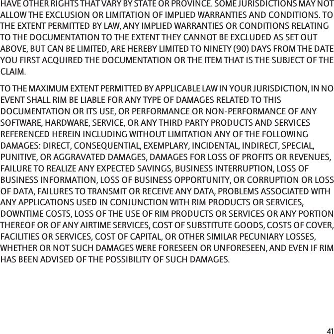 HAVE OTHER RIGHTS THAT VARY BY STATE OR PROVINCE. SOME JURISDICTIONS MAY NOTALLOW THE EXCLUSION OR LIMITATION OF IMPLIED WARRANTIES AND CONDITIONS. TOTHE EXTENT PERMITTED BY LAW, ANY IMPLIED WARRANTIES OR CONDITIONS RELATINGTO THE DOCUMENTATION TO THE EXTENT THEY CANNOT BE EXCLUDED AS SET OUTABOVE, BUT CAN BE LIMITED, ARE HEREBY LIMITED TO NINETY (90) DAYS FROM THE DATEYOU FIRST ACQUIRED THE DOCUMENTATION OR THE ITEM THAT IS THE SUBJECT OF THECLAIM.TO THE MAXIMUM EXTENT PERMITTED BY APPLICABLE LAW IN YOUR JURISDICTION, IN NOEVENT SHALL RIM BE LIABLE FOR ANY TYPE OF DAMAGES RELATED TO THISDOCUMENTATION OR ITS USE, OR PERFORMANCE OR NON-PERFORMANCE OF ANYSOFTWARE, HARDWARE, SERVICE, OR ANY THIRD PARTY PRODUCTS AND SERVICESREFERENCED HEREIN INCLUDING WITHOUT LIMITATION ANY OF THE FOLLOWINGDAMAGES: DIRECT, CONSEQUENTIAL, EXEMPLARY, INCIDENTAL, INDIRECT, SPECIAL,PUNITIVE, OR AGGRAVATED DAMAGES, DAMAGES FOR LOSS OF PROFITS OR REVENUES,FAILURE TO REALIZE ANY EXPECTED SAVINGS, BUSINESS INTERRUPTION, LOSS OFBUSINESS INFORMATION, LOSS OF BUSINESS OPPORTUNITY, OR CORRUPTION OR LOSSOF DATA, FAILURES TO TRANSMIT OR RECEIVE ANY DATA, PROBLEMS ASSOCIATED WITHANY APPLICATIONS USED IN CONJUNCTION WITH RIM PRODUCTS OR SERVICES,DOWNTIME COSTS, LOSS OF THE USE OF RIM PRODUCTS OR SERVICES OR ANY PORTIONTHEREOF OR OF ANY AIRTIME SERVICES, COST OF SUBSTITUTE GOODS, COSTS OF COVER,FACILITIES OR SERVICES, COST OF CAPITAL, OR OTHER SIMILAR PECUNIARY LOSSES,WHETHER OR NOT SUCH DAMAGES WERE FORESEEN OR UNFORESEEN, AND EVEN IF RIMHAS BEEN ADVISED OF THE POSSIBILITY OF SUCH DAMAGES.41