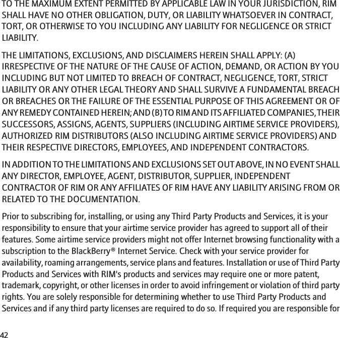 TO THE MAXIMUM EXTENT PERMITTED BY APPLICABLE LAW IN YOUR JURISDICTION, RIMSHALL HAVE NO OTHER OBLIGATION, DUTY, OR LIABILITY WHATSOEVER IN CONTRACT,TORT, OR OTHERWISE TO YOU INCLUDING ANY LIABILITY FOR NEGLIGENCE OR STRICTLIABILITY.THE LIMITATIONS, EXCLUSIONS, AND DISCLAIMERS HEREIN SHALL APPLY: (A)IRRESPECTIVE OF THE NATURE OF THE CAUSE OF ACTION, DEMAND, OR ACTION BY YOUINCLUDING BUT NOT LIMITED TO BREACH OF CONTRACT, NEGLIGENCE, TORT, STRICTLIABILITY OR ANY OTHER LEGAL THEORY AND SHALL SURVIVE A FUNDAMENTAL BREACHOR BREACHES OR THE FAILURE OF THE ESSENTIAL PURPOSE OF THIS AGREEMENT OR OFANY REMEDY CONTAINED HEREIN; AND (B) TO RIM AND ITS AFFILIATED COMPANIES, THEIRSUCCESSORS, ASSIGNS, AGENTS, SUPPLIERS (INCLUDING AIRTIME SERVICE PROVIDERS),AUTHORIZED RIM DISTRIBUTORS (ALSO INCLUDING AIRTIME SERVICE PROVIDERS) ANDTHEIR RESPECTIVE DIRECTORS, EMPLOYEES, AND INDEPENDENT CONTRACTORS.IN ADDITION TO THE LIMITATIONS AND EXCLUSIONS SET OUT ABOVE, IN NO EVENT SHALLANY DIRECTOR, EMPLOYEE, AGENT, DISTRIBUTOR, SUPPLIER, INDEPENDENTCONTRACTOR OF RIM OR ANY AFFILIATES OF RIM HAVE ANY LIABILITY ARISING FROM ORRELATED TO THE DOCUMENTATION.Prior to subscribing for, installing, or using any Third Party Products and Services, it is yourresponsibility to ensure that your airtime service provider has agreed to support all of theirfeatures. Some airtime service providers might not offer Internet browsing functionality with asubscription to the BlackBerry® Internet Service. Check with your service provider foravailability, roaming arrangements, service plans and features. Installation or use of Third PartyProducts and Services with RIM&apos;s products and services may require one or more patent,trademark, copyright, or other licenses in order to avoid infringement or violation of third partyrights. You are solely responsible for determining whether to use Third Party Products andServices and if any third party licenses are required to do so. If required you are responsible for42