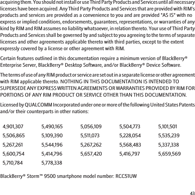 acquiring them. You should not install or use Third Party Products and Services until all necessarylicenses have been acquired. Any Third Party Products and Services that are provided with RIM&apos;sproducts and services are provided as a convenience to you and are provided &quot;AS IS&quot; with noexpress or implied conditions, endorsements, guarantees, representations, or warranties of anykind by RIM and RIM assumes no liability whatsoever, in relation thereto. Your use of Third PartyProducts and Services shall be governed by and subject to you agreeing to the terms of separatelicenses and other agreements applicable thereto with third parties, except to the extentexpressly covered by a license or other agreement with RIM.Certain features outlined in this documentation require a minimum version of BlackBerry®Enterprise Server, BlackBerry® Desktop Software, and/or BlackBerry® Device Software.The terms of use of any RIM product or service are set out in a separate license or other agreementwith RIM applicable thereto. NOTHING IN THIS DOCUMENTATION IS INTENDED TOSUPERSEDE ANY EXPRESS WRITTEN AGREEMENTS OR WARRANTIES PROVIDED BY RIM FORPORTIONS OF ANY RIM PRODUCT OR SERVICE OTHER THAN THIS DOCUMENTATION.Licensed by QUALCOMM Incorporated under one or more of the following United States Patentsand/or their counterparts in other nations:4,901,307 5,490,165 5,056,109 5,504,773 5,101,5015,506,865 5,109,390 5,511,073 5,228,054 5,535,2395,267,261 5,544,196 5,267,262 5,568,483 5,337,3385,600,754 5,414,796 5,657,420 5,416,797 5,659,5695,710,784 5,778,338BlackBerry® Storm™ 9500 smartphone model number: RCC51UW43