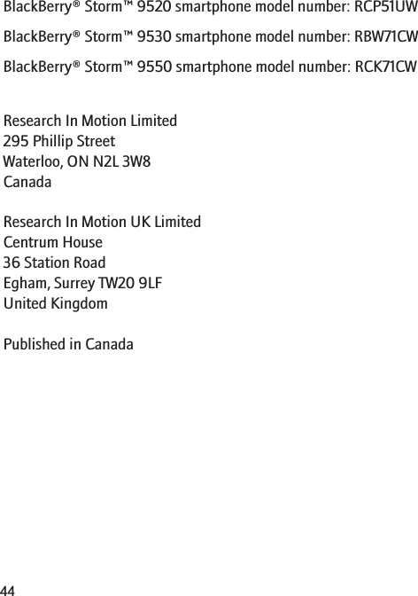 BlackBerry® Storm™ 9520 smartphone model number: RCP51UWBlackBerry® Storm™ 9530 smartphone model number: RBW71CWBlackBerry® Storm™ 9550 smartphone model number: RCK71CWResearch In Motion Limited295 Phillip StreetWaterloo, ON N2L 3W8CanadaResearch In Motion UK Limited Centrum House 36 Station Road Egham, Surrey TW20 9LF United Kingdom Published in Canada44