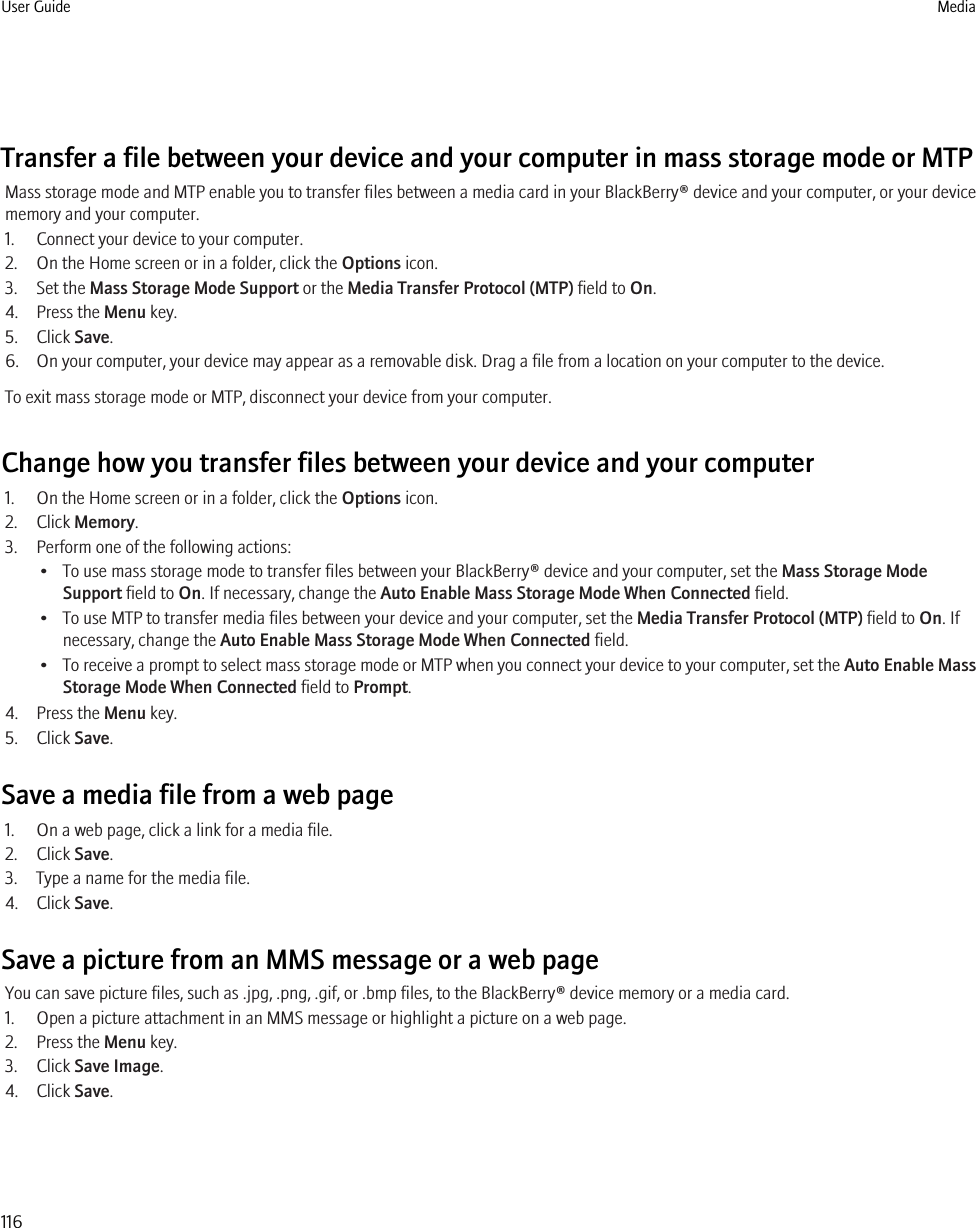 Transfer a file between your device and your computer in mass storage mode or MTPMass storage mode and MTP enable you to transfer files between a media card in your BlackBerry® device and your computer, or your devicememory and your computer.1. Connect your device to your computer.2. On the Home screen or in a folder, click the Options icon.3. Set the Mass Storage Mode Support or the Media Transfer Protocol (MTP) field to On.4. Press the Menu key.5. Click Save.6. On your computer, your device may appear as a removable disk. Drag a file from a location on your computer to the device.To exit mass storage mode or MTP, disconnect your device from your computer.Change how you transfer files between your device and your computer1. On the Home screen or in a folder, click the Options icon.2. Click Memory.3. Perform one of the following actions:• To use mass storage mode to transfer files between your BlackBerry® device and your computer, set the Mass Storage ModeSupport field to On. If necessary, change the Auto Enable Mass Storage Mode When Connected field.• To use MTP to transfer media files between your device and your computer, set the Media Transfer Protocol (MTP) field to On. Ifnecessary, change the Auto Enable Mass Storage Mode When Connected field.•To receive a prompt to select mass storage mode or MTP when you connect your device to your computer, set the Auto Enable MassStorage Mode When Connected field to Prompt.4. Press the Menu key.5. Click Save.Save a media file from a web page1. On a web page, click a link for a media file.2. Click Save.3. Type a name for the media file.4. Click Save.Save a picture from an MMS message or a web pageYou can save picture files, such as .jpg, .png, .gif, or .bmp files, to the BlackBerry® device memory or a media card.1. Open a picture attachment in an MMS message or highlight a picture on a web page.2. Press the Menu key.3. Click Save Image.4. Click Save.User Guide Media116