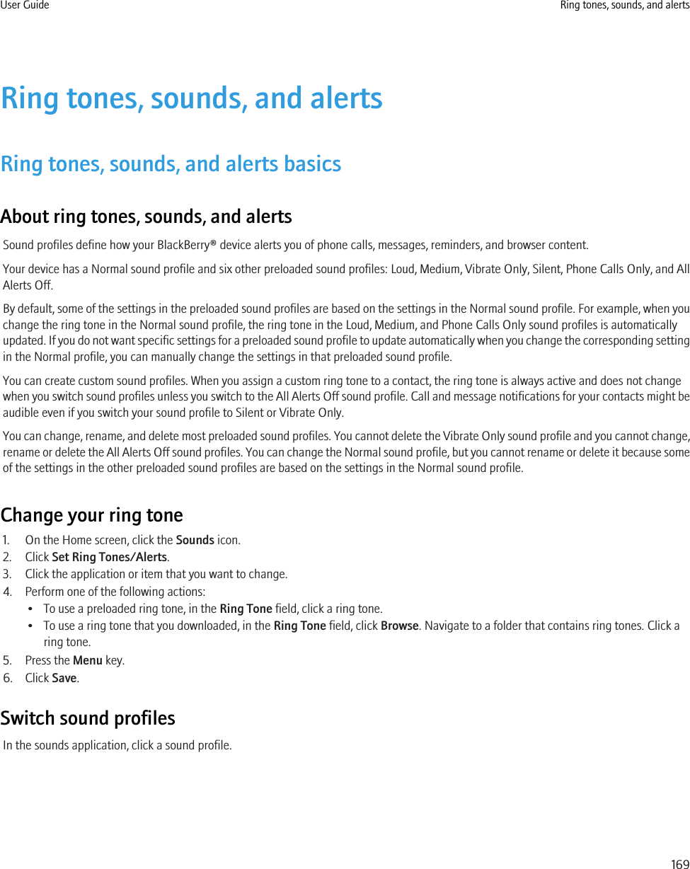 Ring tones, sounds, and alertsRing tones, sounds, and alerts basicsAbout ring tones, sounds, and alertsSound profiles define how your BlackBerry® device alerts you of phone calls, messages, reminders, and browser content.Your device has a Normal sound profile and six other preloaded sound profiles: Loud, Medium, Vibrate Only, Silent, Phone Calls Only, and AllAlerts Off.By default, some of the settings in the preloaded sound profiles are based on the settings in the Normal sound profile. For example, when youchange the ring tone in the Normal sound profile, the ring tone in the Loud, Medium, and Phone Calls Only sound profiles is automaticallyupdated. If you do not want specific settings for a preloaded sound profile to update automatically when you change the corresponding settingin the Normal profile, you can manually change the settings in that preloaded sound profile.You can create custom sound profiles. When you assign a custom ring tone to a contact, the ring tone is always active and does not changewhen you switch sound profiles unless you switch to the All Alerts Off sound profile. Call and message notifications for your contacts might beaudible even if you switch your sound profile to Silent or Vibrate Only.You can change, rename, and delete most preloaded sound profiles. You cannot delete the Vibrate Only sound profile and you cannot change,rename or delete the All Alerts Off sound profiles. You can change the Normal sound profile, but you cannot rename or delete it because someof the settings in the other preloaded sound profiles are based on the settings in the Normal sound profile.Change your ring tone1. On the Home screen, click the Sounds icon.2. Click Set Ring Tones/Alerts.3. Click the application or item that you want to change.4. Perform one of the following actions:• To use a preloaded ring tone, in the Ring Tone field, click a ring tone.• To use a ring tone that you downloaded, in the Ring Tone field, click Browse. Navigate to a folder that contains ring tones. Click aring tone.5. Press the Menu key.6. Click Save.Switch sound profilesIn the sounds application, click a sound profile.User Guide Ring tones, sounds, and alerts169
