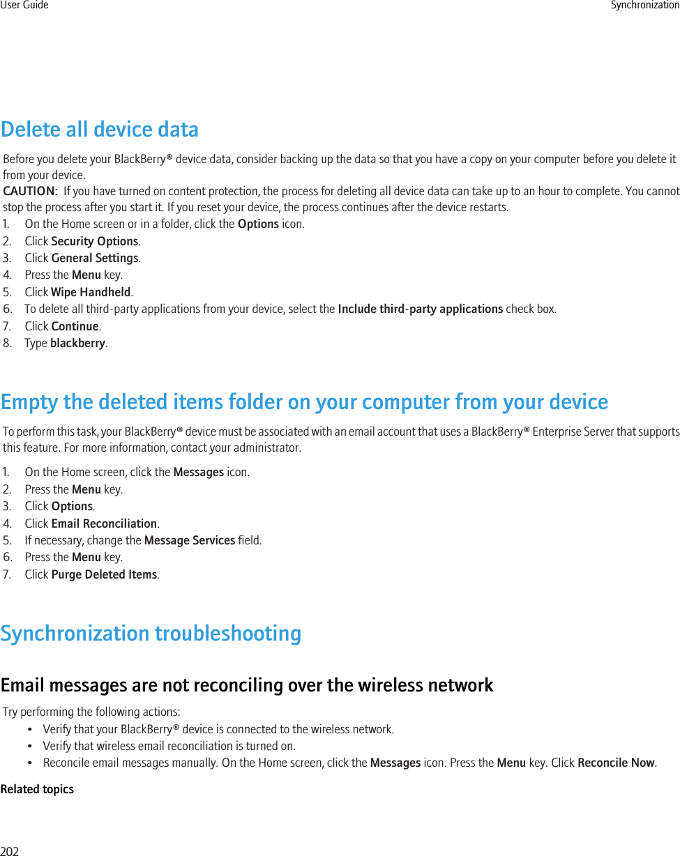 Delete all device dataBefore you delete your BlackBerry® device data, consider backing up the data so that you have a copy on your computer before you delete itfrom your device.CAUTION:  If you have turned on content protection, the process for deleting all device data can take up to an hour to complete. You cannotstop the process after you start it. If you reset your device, the process continues after the device restarts.1. On the Home screen or in a folder, click the Options icon.2. Click Security Options.3. Click General Settings.4. Press the Menu key.5. Click Wipe Handheld.6. To delete all third-party applications from your device, select the Include third-party applications check box.7. Click Continue.8. Type blackberry.Empty the deleted items folder on your computer from your deviceTo perform this task, your BlackBerry® device must be associated with an email account that uses a BlackBerry® Enterprise Server that supportsthis feature. For more information, contact your administrator.1. On the Home screen, click the Messages icon.2. Press the Menu key.3. Click Options.4. Click Email Reconciliation.5. If necessary, change the Message Services field.6. Press the Menu key.7. Click Purge Deleted Items.Synchronization troubleshootingEmail messages are not reconciling over the wireless networkTry performing the following actions:• Verify that your BlackBerry® device is connected to the wireless network.• Verify that wireless email reconciliation is turned on.• Reconcile email messages manually. On the Home screen, click the Messages icon. Press the Menu key. Click Reconcile Now.Related topicsUser Guide Synchronization202